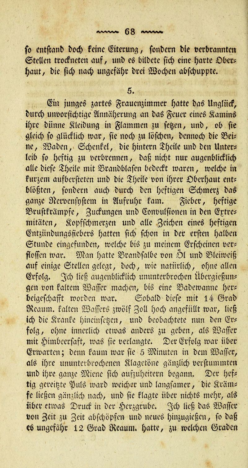 fo entftanb bod) feine Eiterung, fonbern bie verbrannten 6teöen troefneten auf, unb eg bilbete ftt$ eine fyarte Ober* fyutt, bte fid; naefc ungefähr brei SÖoc^en abf4>uppte. 5. (Sitt junget jarte^ graucn^immer l)atte fcaS Unglnif; fcmrd) unt>orp4>ttgc'2Innä^crun3 an tag Se$er etneS ftaminS i^>ve biinne Reibung in glammen ju fegen, unb, ob fte gleid;) fo glücfricr; war, fie nod) $u löfd>en, bennocb t>k S3eu ne, SÖaben, ©c|enfeJ, bie ^intern $f)eile unb ben Unter? leib fo heftig ju Derbrennen, ba$ ntcr>t nur augenblicf lieft alle biefe Steile mit 33ranbblafen bebeeft waren, meiere in furjem aufberfteten unb \)k $l;eile oon il)rer Oberhaut ent* bläßten, fonbern aud) burd) ben luftigen ©cbmerj ba$ gan^e Sfteroenfnftem in 2hifruf)r fam. gieber, heftige ^3ruftfreimpfe, guefungen unb (Sonouiftonen in ben @£tre* mitäten, Stopffcbmerjen unb alle %ti<$m eines heftigen ©ntjitnbungöfteberö Ratten ftd> fefton in ber erften falben (stunbe eingefimben, welche bi$ ^u meinem (grfeftemen oer* ftoffen wat\ $ftan fyatte SBranbfalbe oon Öl unb SMeiroeiß auf einige 6teüen gelegt, bod), tote natürlich, ol)ne allen ©rfolg. 3# ließ augcnbltcf (id? ununterbrochen Übergießung gen oon faitem ®affer mad)en> bi$ eine SSabewanne f)w beigefd)afft worben war* ©obalb biefe mit 14 ©rab fKeaum. falten £8a(TerS jwolf goß l)od) angefüllt war, lieg icb bte Sranfe l)ineinfe^en, unb beobad)tetc nun ben (Ste folg, ol)ne innerlich etwas anberS'gu geben, als Söaffec mit #tmbeerfaft, wa$ fte »erlangte* £)er Erfolg war über Erwarten; benn f aum war fte 5 Minuten in bem SBaffer, oB ifjre ununterbrochenen $lagetöne ganjlid) oerftummten unb ü)ce gange Sftienc ftcb aufheitern begann. £>er (jef* tig gereifte SpulS warb weid)er unb langfamer, bie Sra'm* fe liegen gän^lid;» nad), unb fie flagte über ntcfcrS mef)r, at§ über etwa! £)rucf in ber ^erjgrubc* 3* faß °°3 Söaffcu fex>n geit ^u geit abfeböpfen unb neues Einzugießen, fo ba% t$ ungefähr 12 ©rab 0\eaum* f)atte, &u welchen ©raben