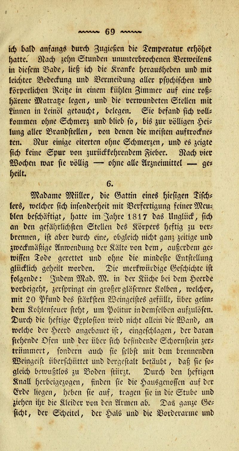 i<$ balb anfangt burcb gugiefien bie Temperatur erf)öl)et f>atte/ Slafy $el)n ©tunben ununterbrocbenen SöerroetfenS in biefem 3$<$*/ lieg k& t>k tenfe (jerauS&eben unb mit leichter Q3ebecfung unb Söermeibung aller pfoebifeben unb förperlid;en fKcige in einem füllen ^intmer auf eine roß* fyärene 3ftatra§e legen, unb bie oerrcunbeten (Stellen mit Sinnen in Leinöl getaucht, belegen. 6ie befanb ft# tooll* kommen of)ne @c&merj unb blieb fo, b\$ $ur völligen §ei* lung aller $3ranbftellen, son benen bte meiften auftrodfne* tem Sftur einige eiterten ol)ne ©ebmer^en, unb eS geigte ftd> feine (Spur oon jucücffe^cenbem gieber. Sftad;) mec *5Bod)en war fie völlig — of)ne alle Sfrsneimittel — ge* f)eilt. 6. Sttabame Füller, bte @attm etneS f)ieftgen Stfcr> fec$, tt>eleber ftcb infonberfyeit mit Verfertigung feiner 9fteu* blen befd)äftigt, fyatte im 3al)re 1817 ba$ tlnglticf, ftd) an ben gefährlichen ©teilen be6 Körpers l)efttg ju t-er* brennen, ift aber bureb eine, obgleich niebt ganj Zeitige unb gmeefmäßige 2Intt>enbung Der teilte oon bem, außerbem ge* Riffen £obe gerettet unb ofyne t)k minbefte @ntftellung gliieflicb geseilt roorbem £ue merfttmrbige @efd;id)te ift fclgenbe: cjribem 3Jtek ffl& ift ber f ücbe hei hm $mU toorbeige^t, jerfpringt ein großer gläferner Kolben, toekfcer, mit 20 *pfunb bei ftciif ften SöemgetfteS gefüllt, über gelin* bem $of)!enfeuer ftefyt, um ^olttuc inbemfelben auftulöfen. £)urd) hk heftige @£plofton nnrb niebt allein bte SEBanb, an roelcbe ber §eerb angebauet ift, eingefd)lagen, ber&aratt ftefyenbe Ofen unb ber über ftd) befmbenbe ©ebornftem jer* ttümmert, fonbern aud) fie felbft mit bem brennenden Söeingeift iiberfebüttet unb bergeftalt betäubt, ba$ fie fo* gleicb bettmßtloS ju SSoben ftitrjt £)urcb ben heftigen ßnall fyerbrigejogen, finben fie bte £au6genöfien auf ber Crrbe liegen, l)eben fte auf, tragen fie in bte (Stube unb gießen il)r bte $ leibet üon ben Ernten ab. 2)äJ8 ganje ©e* ftebt, ber ©d;eitel, ber |>al$ unb bte Vorberarme unb