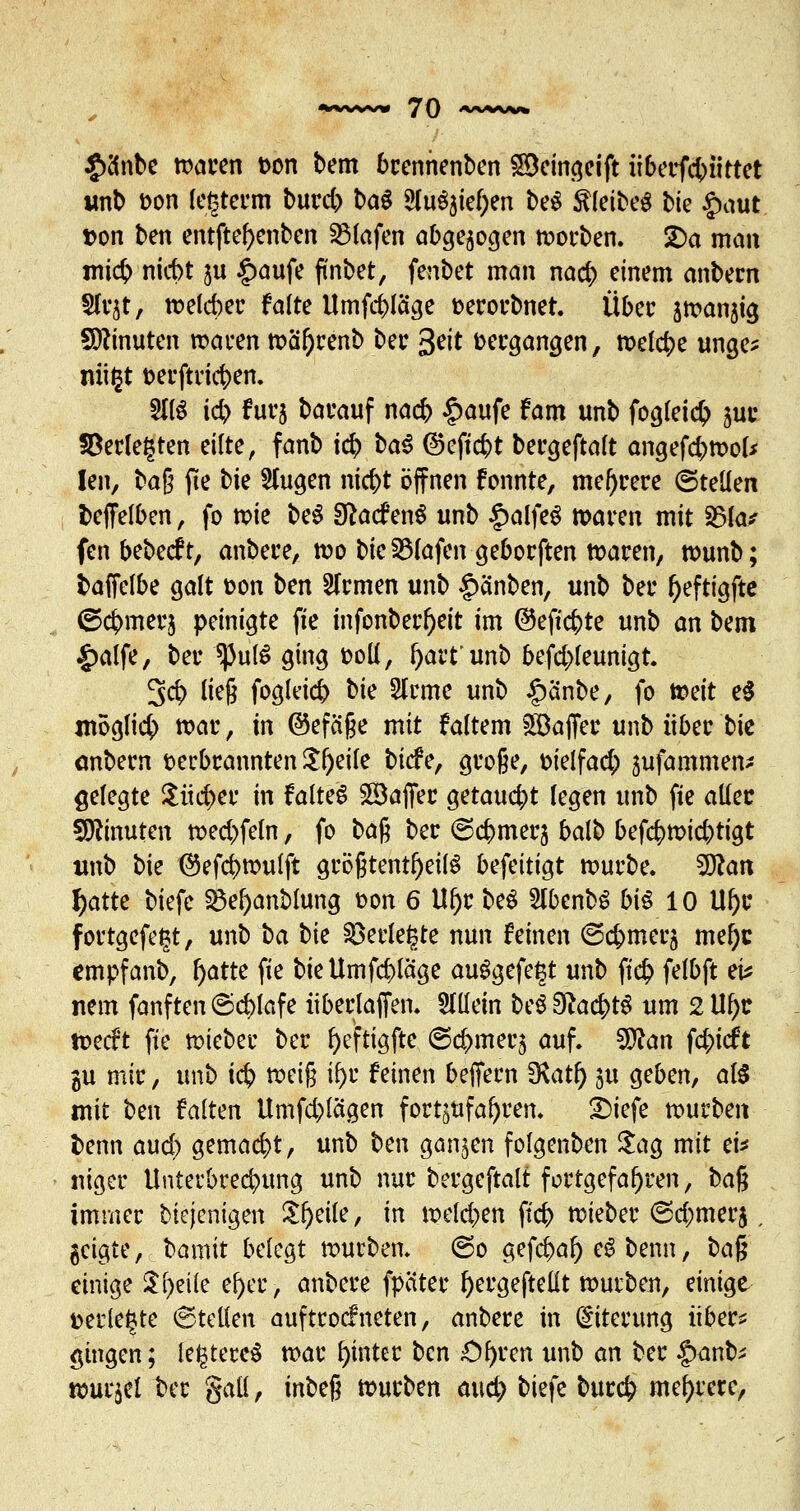 £o*nbe waren t>on bem brennenben SBeingeift überfcbiittet unb t>on legterm burd) bau 5lu^ief;en be$ kleibeg t>ic £aut t>on ben entftefyenben Olafen abgeflogen worben. 2)a man micb nicbt ju £aufe finbet, fenbet man nad) einem anbecn Sfvjt, welcher falte Umfrage toerorbnet. Über jwanjig Minuten waren waf)renb ber 3ett vergangen, welche unge* mißt t>erftnc^>em 211$ icb furj barauf nacb £aufe fam unb fogleidj 5m4 §Berle£ten eilte, fanb i<$ ba3 ©efiebt bergeftalt angefcbwol* len, baß fie bie Singen niebt öffnen fonnte, meiere ©teilen fceffelben, fo tpie be$ Sftacf en$ unb £alfeS waren mit 35la* fenbebeeft, anbere, wo bie 23lafengeborften waren, wunb; fcaficlbe galt fcon ben Sfrmen unb §anben, unb ber fjeftigfte <5<$merj peinigte fie infonberl)eit im ©eftebte unb an bem £alfe, ber $))ul$ ging fcoll, fyart'unb befd>feunigt. 3$ ließ fogleid) bie Sfrme unb §änbe, fo totit e$ möglich war, in ©efäße mit faltem Gaffer unb über bie anbern verbrannten $l)eile biefe, große, Dielfad; jufammen^ gelegte $üd>er in faltet Gaffer getaucht legen unb fie aller Minuten wed)feln, fo ba$ ber ©cbmerj balb befc^wiebtigt unb \>k ®efd)wulft größtenteils befeitigt würbe. %flan f)atte biefe 2M)anblung t>on 6 Ul)r be$ 2(benbS biß 10 Ul)r fortgefetjt, unb ba bie §8erle£te nun feinen ©cbmerj mel)c empfanb, f>atte fie bie Umfrage ausgefegt unb jt<$ felbft ei* nem fanften (Schlafe iiberlajfen. allein be$9?ac|>tg um 2 U^c weeft fie wieber ber fyeftigfte ©d>mer5 auf. Wlan fd;icft gu mir, unb icb tvtift tfjr feinen beffern !Kat^> ju geben, als mit ben falten Umfd)lägen fortzufahren. £)iefe würben t)enn aud) gemacht, unb ben ganzen folgenben $ag mit ei* niger Unterbrechung unb nur bergeftalt fortgefahren, ba$ immer diejenigen Steile, in weld>en ftcb wieber <Sd;merj, geigte, bannt belegt würben. ©0 gefebaf) e3 benn, ba% einige Steile ei)er, anbere fpäter fyergeftelit würben, einige verlebte Stellen auf troef neten, anbere in Eiterung über? gingen; le^tereS war hinter ben £)f)ren unb an ber $anty wurdet ber galt, mbeß würben aud> bkfe burefr mehrere,