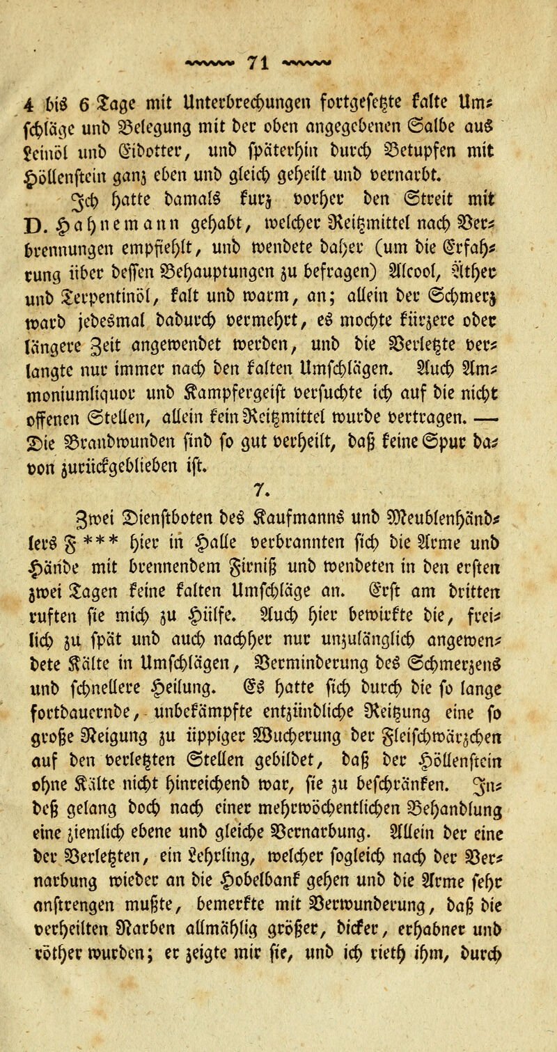 4 biü 6 Sage mit Unterbrechungen fortgefe^te falte Um? f<$fage unb Belegung mit ber oben angegebenen (Salbe auS Jcinöi unb H£ij>pttet, unb fpaterOin burd) betupfen mit £ötlenftein gan$ eben unb gteic^ geseilt unb oernarbt. 3<ft l)atte. bamalS furj oorf)er ben (Streit mit D. £ a f) n e m a n n gehabt, welcher SRetlsmittcl nacb; S8er* brennungen empfiehlt, unb toenbete ba(;er (um bk (Srfaf)* rung über befien Behauptungen $u befragen) 2llcoof, Stljefe unb Terpentinöl, falt unb warm, an; allein ber (S$mer$ warb jebeSmal babur<$ oerme&rt, e$ mochte füttere ober längere Seit angewenbet werben, unb bk SDerie^te oer* langte nur immer nad) ben falten Umfc&lägen. $tu$ 2Jm* moniumliquor unb ^ampfergeift oerfucfcte i<$ auf bie niefct offenen (Stellen, allein fein3\ei|mittel würbe oertragen. — SDie 3$ranbrounben ftnb fo gut oerf)eitt, \>a% feine ©pur bat t>on jurücfgeblieben ift» 7. 3»ei SMenftboten bei Kaufmanns unb 9S)?eublenf)anb* ler§§*** f)ier in £alle oerbrannten ftd> bie 2lrme unb £aribe mit brennenbem girniß unb wenbeten in ben erftett gtoei Sagen feine falten Umfrage an. ftft am brittett ruften fte mid) ju §üffe. 2lud> f)ier bemirfte bk, frei* !i# ju fpät unb aud) nac£f)er nur unzulänglich angemen* bete teilte in Umfragen, Söerminberung bei (Sc^mer^enS unb fd?neüere Teilung. @S f)atte ftd> bttr$ bie fo lange fortbauernbe, unbefämpfte entjünbltc^e D*eit3ung eine fo große Neigung ju üppiger £8u#erung ber gleifcfemcir^eit auf ben oerlefjten (Stellen gebilbet, ba$ ber ipöllenftein ofyne teilte m<$t f)inretcr;enb mar, fie ju befcfcränfen. Jtü beß gelang bo<$ nad> einer mel)rmöd;>entlicij>en 25el)anbfung eine ikmliä) ebene unb gleiche £krnarbung. allein ber eine ber 23erle£ten, ein 2ef)rfing, melier fogleidj) naefr ber 33er* narbung wieber an bk £obelbanf gel)en unb bk STrme fefyc anftrengen mußte, bemerfte mit 23ertounberung, baftbk ©erteilten Starben allmci^lig größer, biefer, erhabner unb votier würben; er jeigte mir fie, unb id} rietf) ifym, bur$