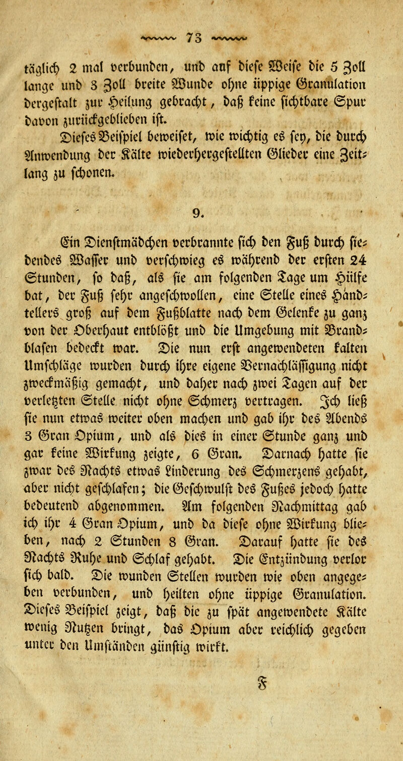 lange ttnb S 3oü breite Söunbe of)ne üppige (Granulation bergeftalt *,uc Teilung gebcadjt, tag feine ftcr;tbace ©put* baoon sucücf'geblieben tft SDiefeS 25eifpiel berceifet, n>ie wichtig eS fep, bie buccr; Slnroenbuna, ber kälte roiebecfyecgefteü'ten ©liebet* eine 3^ lang 5U fcbonen. (£in £>ienftmabcr;en fcecbcannte fid> ben guß buc<$ (res benbeS £8affec unb üecfcbroteg e$ n>af)cenb bec ecften 24 (Stunben, fo ba$, aB fte am folgenben Sage um §ülfe bat, bec guß fef)c angefd)tt>ollen, eine (Stelle eines |)anb^ teilet^ gcog auf bem gufiblatte nacb bem ©elenfe $u ganj t?on bec Oberhaut entblößt unb bk Umgebung mit 23canb* blafen bebecft war. 2)ie nun ecft angeroenbeten falten Umfrage rcucben buccr; ifyce eigene §8ecnad)laf(lgung nic^t 5toecf mäßig gemacht, unb bal)ec nacb $tx>ei Sagen auf bec fcecleijten ©teile nicbt ol)ne ©c&mecj fcectcagen. 3$ uc6 fte nun et\v>a$ meitec oben machen unb gab ifyt beS SlbenbS 3 ©can Opium, unb all bk$ in einer ©tunbe ganj unb Qac feine £8icfung geigte, 6 ©can. SDacnacr; f)atte fie 5»ar beS 3la$t$ etwas £inbecung be$ ©cbmecjenS gehabt, ober nid>t gefcblafen; bie @efd)tt>ulft be6 gußeö jebo$ l)atte bebeutenb abgenommen. 2lm folgenben Sftacbmittag gab i$> if)t 4 @can Opium, unb ha biefe ol)ne SHMcfung bliv ben, nacr; 2 ©tunben 8 ©ran. £>acauf l)atte fte be$ 3ftad)t$ SRu&e unb ©cbfaf gehabt. £)ie dntaünbung t-ecloc ft# balb. £>ie rounben ©teilen roucben roie oben angege* ben oecbunben, unb feilten ol)ne üppige ©canulation. ®kfe$ 23eifpiel $eigt, ba§ bie gu fpät angeroenbete kalte »entg saugen bcingt, ba$ Opium abec reicher; gegeben unter ben Umftä'nben gitnftig roicft. s