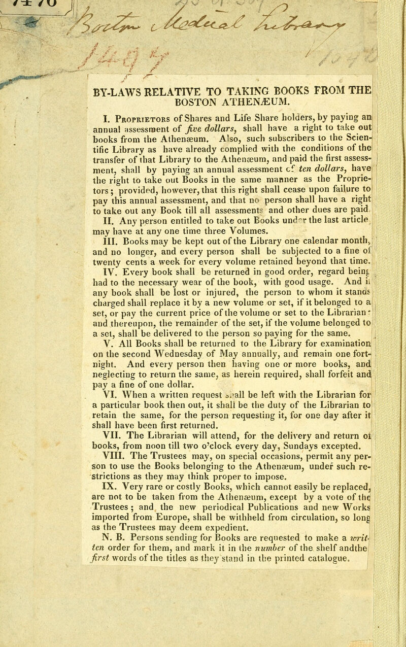 £4%*^ ^K^^O?./ /x^-^A^^K BY-LAWS RELATIVE TO TAKING BOOKS FROM THE BOSTON ATHENAEUM. I. Proprietors of Shares and Life Share holders, by paying an annual assessment of five, dollars, shall have a right to take out books from the Athenaeum. Also, such subscribers to the Scien-j tific Library as have already complied with the conditions of the; transfer of that Library to the Athenaeum, and paid the first assess- ment, shall by paying an annual assessment cf ten dollars, have the right to take out Books in the same manner as the Proprie- tors ; provided, however, that this right shall cease upon failure to pay this annual assessment, and that no person shall have a right to take out any Book till all assessment? and other dues are paid II. Any person entitled to take out Books unckr the last article may have at any one time three Volumes. III. Books may be kept out of the Library one calendar month,, and no longer, and every person shall be subjected to a fine oi twenty cents a week for every volume retained beyond that time, IV. Every book shall be returned in good order, regard bein^ had to the necessary wear of the book, with good usage. And ii any book shall be lost or injured, the person to whom it stanas charged shall replace it by a new volume or set, if it belonged to a set, or pay the current price of the volume or set to the Librarian * and thereupon, the remainder of the set, if the volume belonged to a set, shall be delivered to the person so paying for the same. V. All Books shall be returned to the Library for examination on the second Wednesday of May annually, and remain one fort- night. And every person then having one or more books, and neglecting to return the same, as herein required, shall forfeit and, pay a fine of one dollar. VI. When a written request a^all be left with the Librarian for a particular book then out, it shall be the duty of the Librarian to' retain the same, for the person requesting it, for one day after it shall have been first returned. VII. The Librarian will attend, for the delivery and return ot books, from noon till two o'clock every day, Sundays excepted. VIII. The Trustees may, on special occasions, permit any per- son to use the Books belonging to the Athenaeum, under such re- strictions as they may think proper to impose. IX. Very rare or costly Books, which cannot easily be replaced, are not to be taken from the Athenaeum, except by a vote of the Trustees ; and the new periodical Publications and new Works imported from Europe, shall be withheld from circulation, so long as the Trustees may deem expedient. N. B. Persons sending for Books are requested to make a writ- ten order for them, and mark it in ihe number of the shelf andthe, first words of the titles as they stand in the printed catalogue.