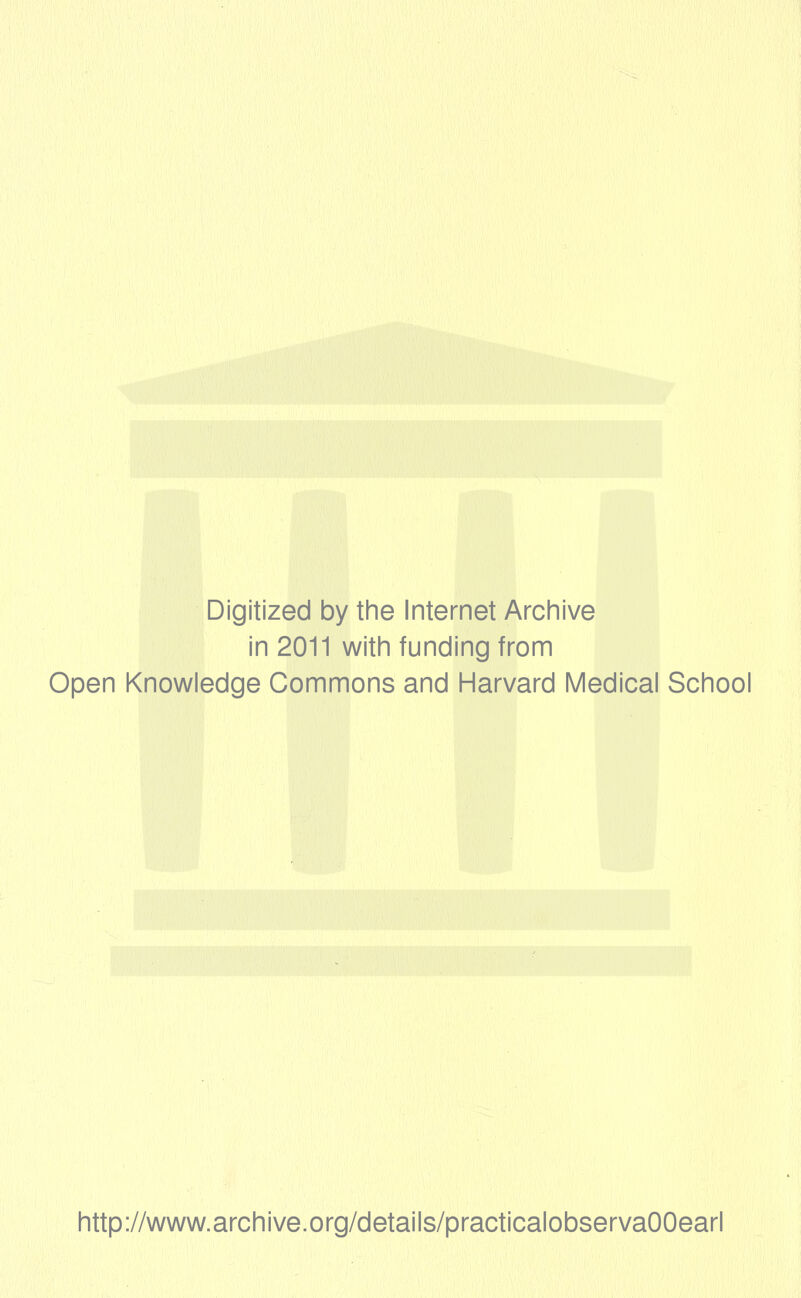 Digitized by the Internet Archive in 2011 with funding from Open Knowledge Commons and Harvard Medical School http://www.archive.org/details/practicalobservaOOearl