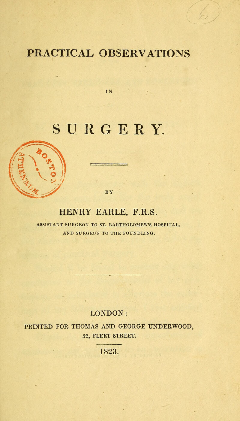 PRACTICAL OBSERVATIONS IN SURGERY. BY HENRY EARLE, F.R.S. ASSISTANT SURGEON TO ST. BARTHOLOMEW'S HOSPITAL, AND SURGEON TO THE FOUNDLING. LONDON: PRINTED FOR THOMAS AND GEORGE UNDERWOOD, 32, FLEET STREET. 1823.