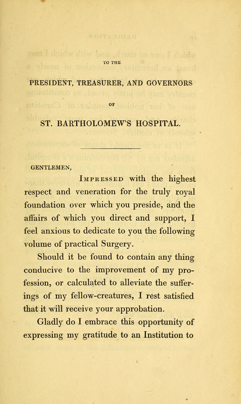 TO THE PRESIDENT, TREASURER, AND GOVERNORS OF ST. BARTHOLOMEW'S HOSPITAL. GENTLEMEN, Impressed with the highest respect and veneration for the truly royal foundation over which you preside, and the affairs of which you direct and support, I feel anxious to dedicate to you the following volume of practical Surgery. Should it be found to contain any thing conducive to the improvement of my pro- fession, or calculated to alleviate the suffer- ings of my fellow-creatures, I rest satisfied that it will receive your approbation. Gladly do I embrace this opportunity of expressing my gratitude to an Institution to