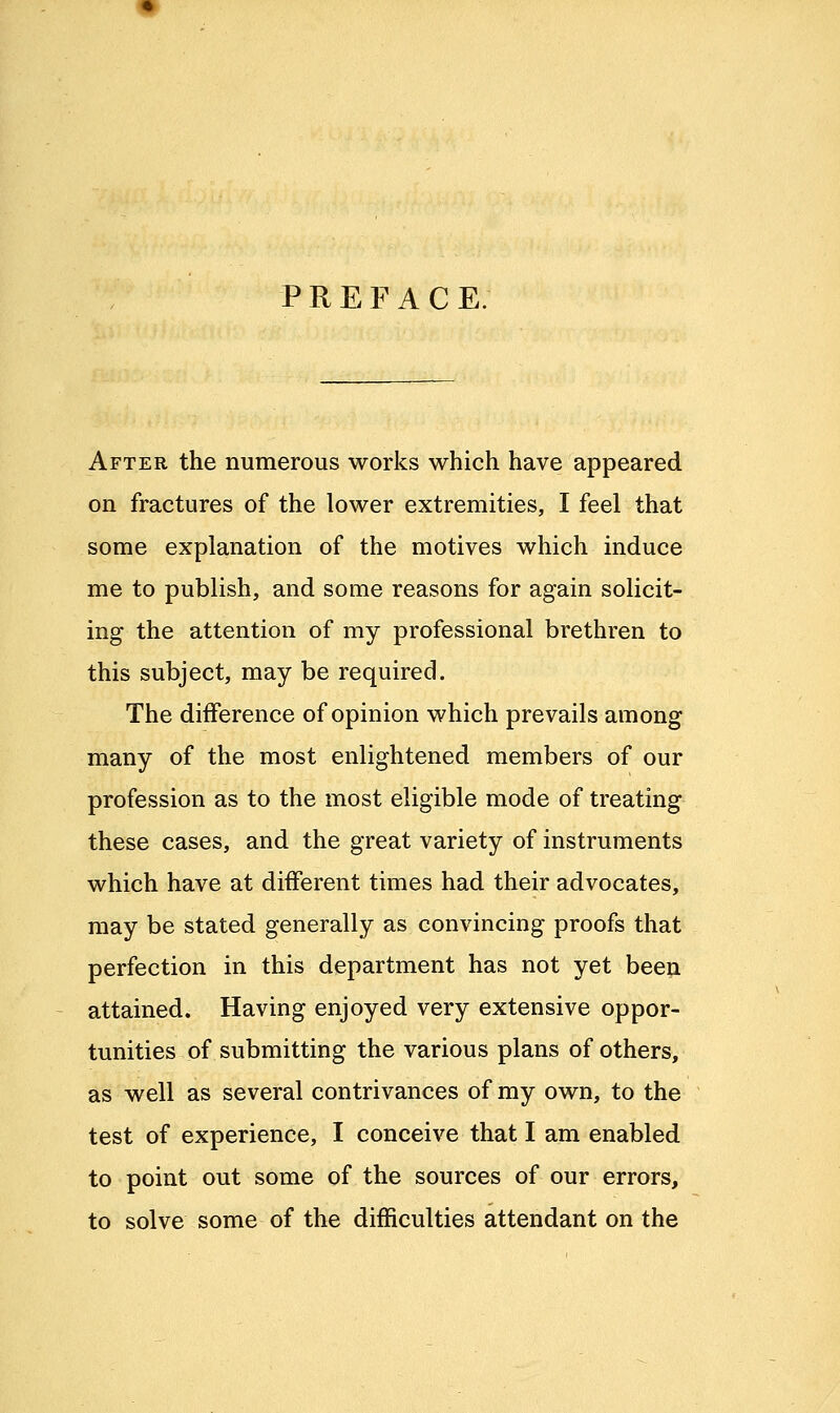 PREFACE. After the numerous works which have appeared on fractures of the lower extremities, I feel that some explanation of the motives which induce me to publish, and some reasons for again solicit- ing the attention of my professional brethren to this subject, may be required. The difference of opinion which prevails among many of the most enlightened members of our profession as to the most eligible mode of treating these cases, and the great variety of instruments which have at different times had their advocates, may be stated generally as convincing proofs that perfection in this department has not yet been attained. Having enjoyed very extensive oppor- tunities of submitting the various plans of others, as well as several contrivances of my own, to the test of experience, I conceive that I am enabled to point out some of the sources of our errors, to solve some of the difficulties attendant on the