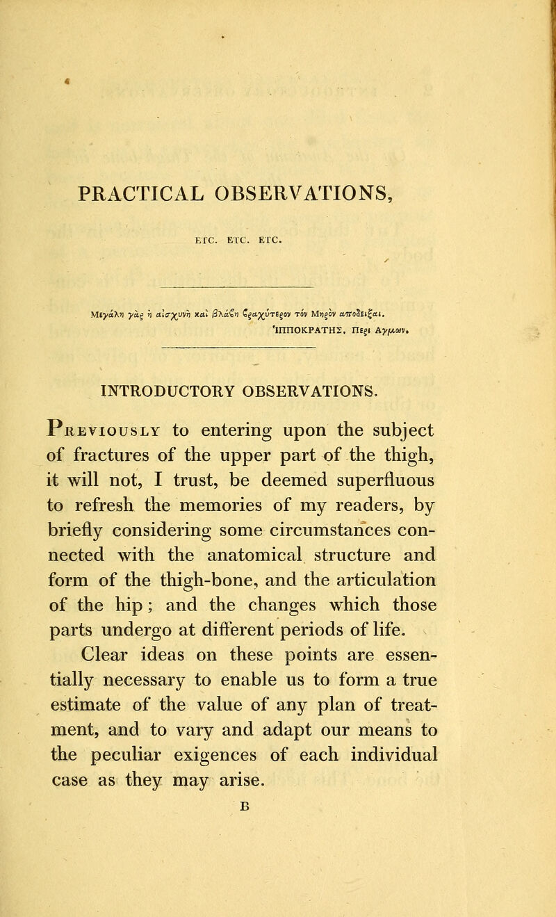 ETC. ETC. ETC. 'mnoKPATHS. ne§« aj/^mv. INTRODUCTORY OBSERVATIONS. Previously to entering upon the subject of fractures of the upper part of the thigh, it will not, I trust, be deemed superfluous to refresh the memories of my readers, by briefly considering some circumstances con- nected with the anatomical structure and form of the thigh-bone, and the articulation of the hip; and the changes which those parts undergo at different periods of life. Clear ideas on these points are essen- tially necessary to enable us to form a true estimate of the value of any plan of treat- ment, and to vary and adapt our means to the peculiar exigences of each individual case as they may arise. B