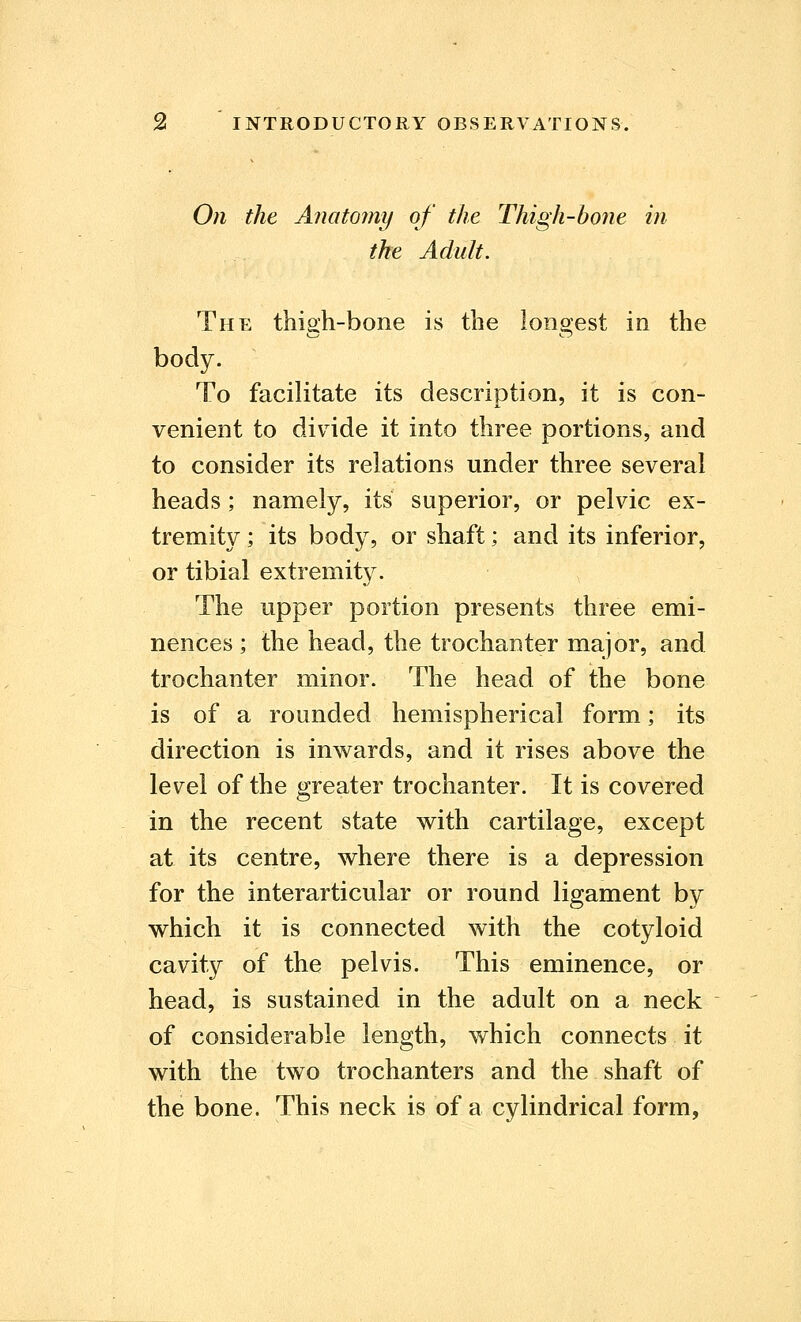 On the Anatomy of the Thigh-bone in the Adult. The thigh-bone is the longest in the body. To facilitate its description, it is con- venient to divide it into three portions, and to consider its relations under three several heads; namely, its superior, or pelvic ex- tremity ; its body, or shaft; and its inferior, or tibial extremity. The upper portion presents three emi- nences ; the head, the trochanter major, and trochanter minor. The head of the bone is of a rounded hemispherical form; its direction is inwards, and it rises above the level of the greater trochanter. It is covered in the recent state with cartilage, except at its centre, where there is a depression for the interarticular or round ligament by which it is connected with the cotyloid cavity of the pelvis. This eminence, or head, is sustained in the adult on a neck of considerable length, which connects it with the two trochanters and the shaft of the bone. This neck is of a cylindrical form,