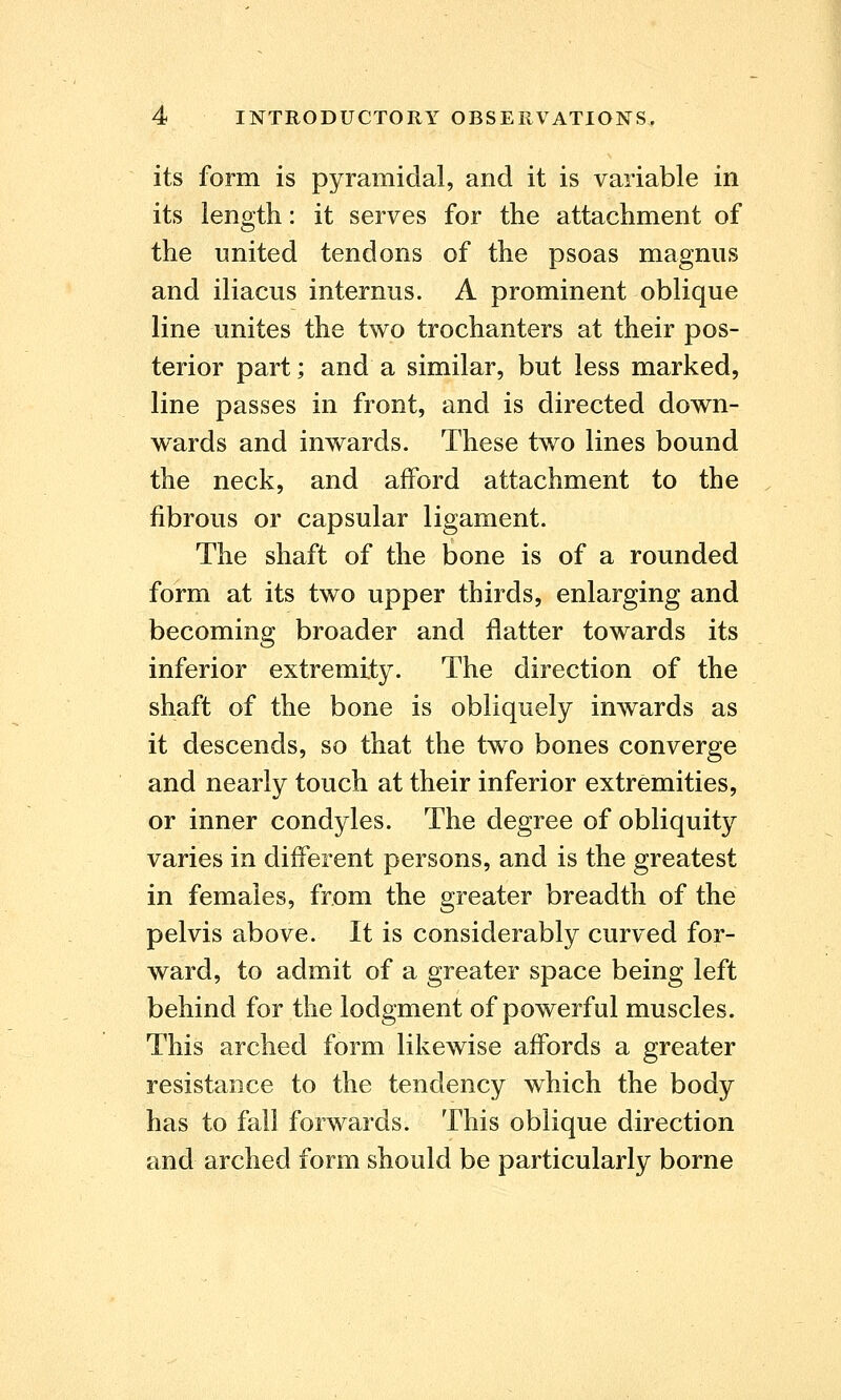 its form is pyramidal, and it is variable in its length: it serves for the attachment of the united tendons of the psoas magnus and iliacus internus. A prominent oblique line unites the two trochanters at their pos- terior part; and a similar, but less marked, line passes in front, and is directed down- wards and inwards. These two lines bound the neck, and afford attachment to the fibrous or capsular ligament. The shaft of the bone is of a rounded form at its two upper thirds, enlarging and becoming broader and flatter towards its inferior extremity. The direction of the shaft of the bone is obliquely inwards as it descends, so that the two bones converge and nearly touch at their inferior extremities, or inner condyles. The degree of obliquity varies in different persons, and is the greatest in females, from the greater breadth of the pelvis above. It is considerably curved for- ward, to admit of a greater space being left behind for the lodgment of powerful muscles. This arched form likewise affords a greater resistance to the tendency which the body has to fall forwards. This oblique direction and arched form should be particularly borne