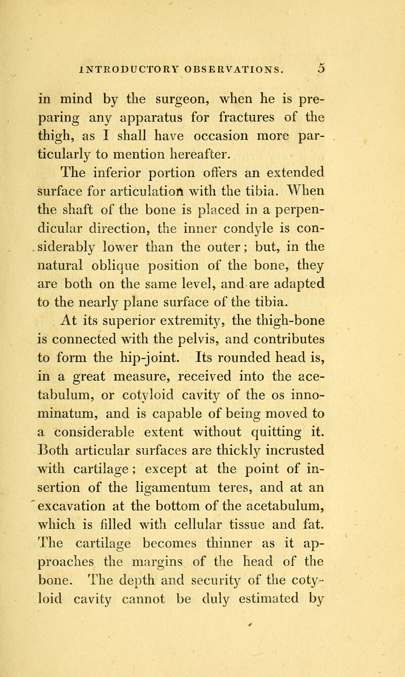 in mind by the surgeon, when he is pre- paring any apparatus for fractures of the thigh, as I shall have occasion more par- ticularly to mention hereafter. The inferior portion offers an extended surface for articulation with the tibia. When the shaft of the bone is placed in a perpen- dicular direction, the inner condyle is con- siderably lower than the outer; but, in the natural oblique position of the bone, they are both on the same level, and are adapted to the nearly plane surface of the tibia. At its superior extremity, the thigh-bone is connected with the pelvis, and contributes to form the hip-joint. Its rounded head is, in a great measure, received into the ace- tabulum, or cotyloid cavity of the os inno- minatum, and is capable of being moved to a considerable extent without quitting it. Both articular surfaces are thickly incrusted with cartilage; except at the point of in- sertion of the ligamentum teres, and at an excavation at the bottom of the acetabulum, which is filled with cellular tissue and fat. The cartilage becomes thinner as it ap- proaches the margins of the head of the bone. The depth and security of the coty- loid cavity cannot be duly estimated by