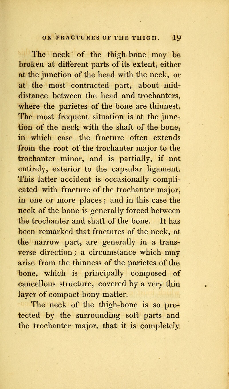 The neck of the thigh-bone may be broken at different parts of its extent, either at the junction of the head with the neck, or at the most contracted part, about mid- distance between the head and trochanters, where the parietes of the bone are thinnest. The most frequent situation is at the junc- tion of the neck with the shaft of the bone, in which case the fracture often extends from the root of the trochanter major to the trochanter minor, and is partially, if not entirely, exterior to the capsular ligament. This latter accident is occasionally compli- cated with fracture of the trochanter major, in one or more places ; and in this case the neck of the bone is generally forced between the trochanter and shaft of the bone. It has been remarked that fractures of the neck, at the narrow part, are generally in a trans- verse direction; a circumstance which may arise from the thinness of the parietes of the bone, which is principally composed of cancellous structure, covered by a very thin layer of compact bony matter. The neck of the thigh-bone is so pro- tected b}^ the surrounding soft parts and the trochanter major, that it is completely