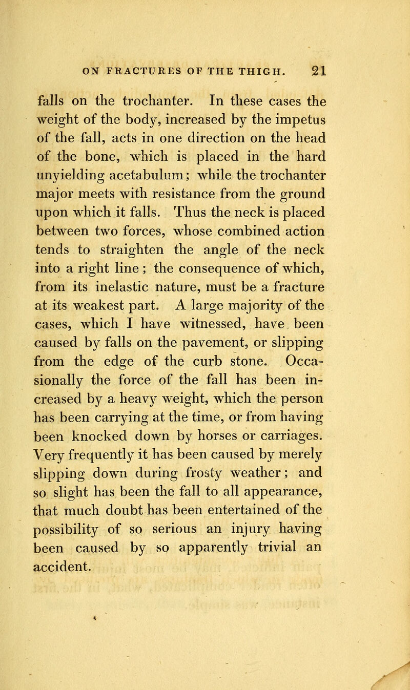 1 falls on the trochanter. In these cases the weight of the body, increased by the impetus of the fall, acts in one direction on the head of the bone, which is placed in the hard unyielding acetabulum; while the trochanter major meets with resistance from the ground upon which it falls. Thus the neck is placed between two forces, whose combined action tends to straighten the angle of the neck into a right line; the consequence of which, from its inelastic nature, must be a fracture at its weakest part. A large majority of the cases, which I have witnessed, have been caused by falls on the pavement, or slipping from the edge of the curb stone. Occa- sionally the force of the fall has been in- creased by a heavy weight, which the person has been carrying at the time, or from having been knocked down by horses or carriages. Very frequently it has been caused by merely slipping down during frosty weather; and so slight has been the fall to all appearance, that much doubt has been entertained of the possibility of so serious an injury having been caused by so apparently trivial an accident.
