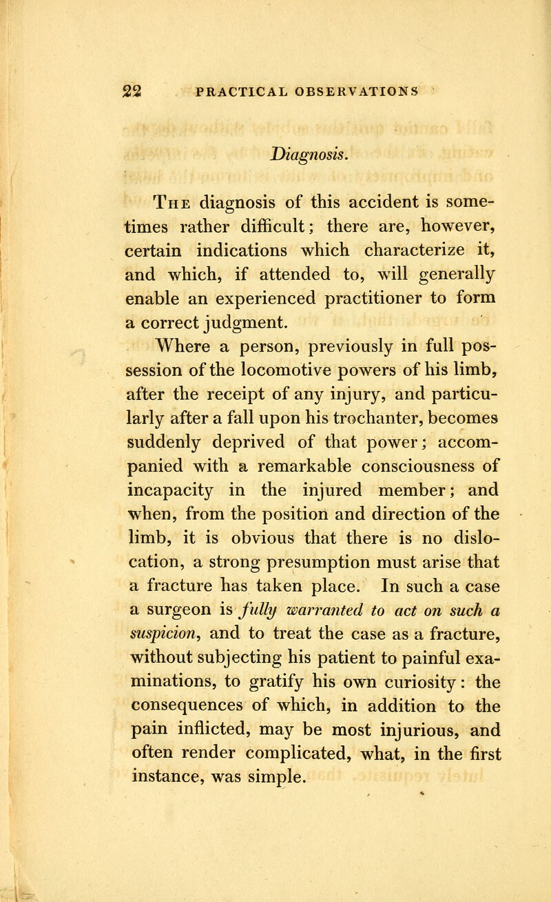 Diagnosis. The diagnosis of this accident is some- times rather difficult; there are, however, certain indications which characterize it, and which, if attended to, will generally enable an experienced practitioner to form a correct judgment. Where a person, previously in full pos- session of the locomotive powers of his limb, after the receipt of any injury, and particu- larly after a fall upon his trochanter, becomes suddenly deprived of that power; accom- panied with a remarkable consciousness of incapacity in the injured member; and when, from the position and direction of the limb, it is obvious that there is no dislo- cation, a strong presumption must arise that a fracture has taken place. In such a case a surgeon is fully warranted to act on such a suspicion, and to treat the case as a fracture, without subjecting his patient to painful exa- minations, to gratify his own curiosity: the consequences of which, in addition to the pain inflicted, may be most injurious, and often render complicated, what, in the first instance, was simple.