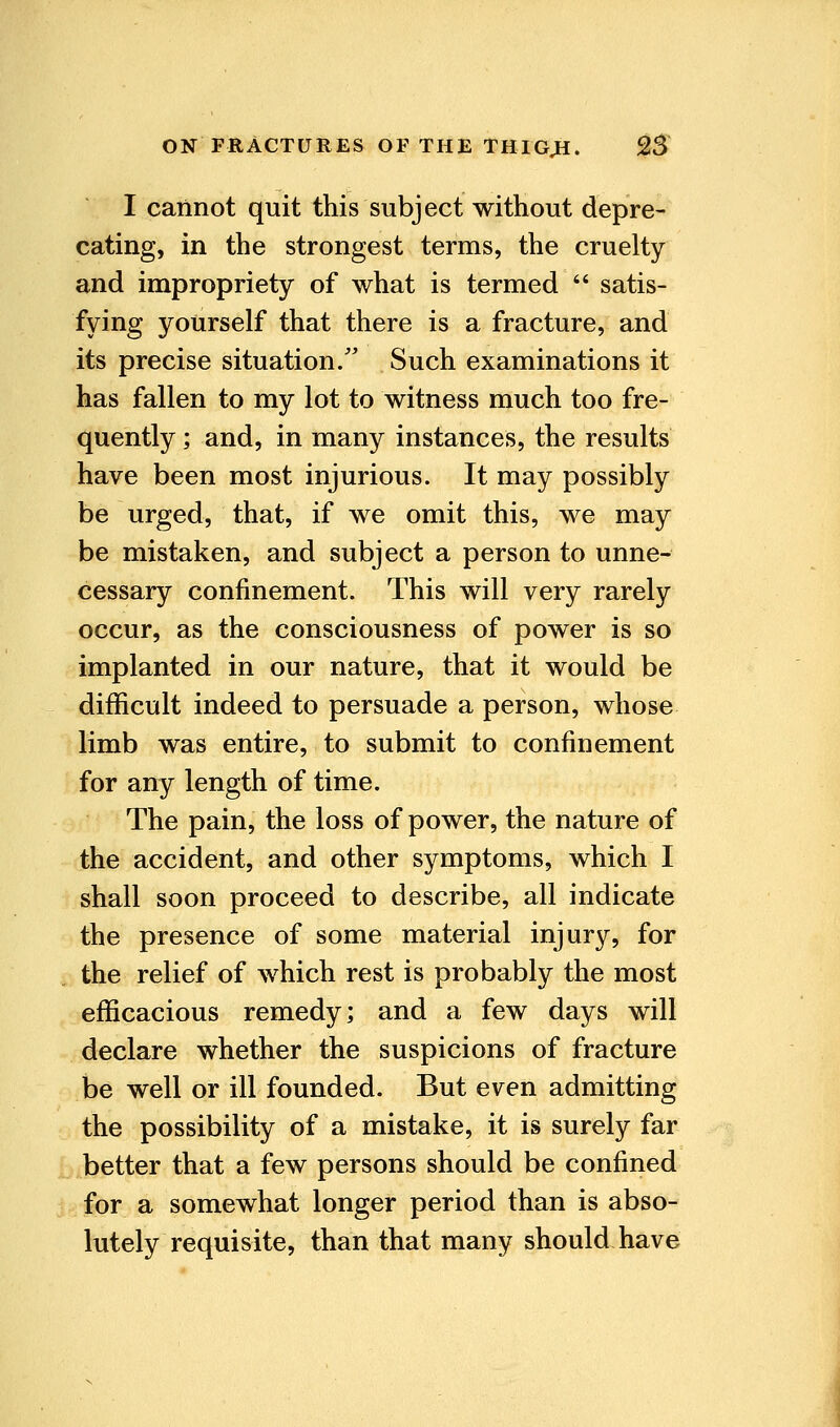 I cannot quit this subject without depre- cating, in the strongest terms, the cruelty and impropriety of what is termed  satis- fying yourself that there is a fracture, and its precise situation/' Such examinations it has fallen to my lot to witness much too fre- quently ; and, in many instances, the results have been most injurious. It may possibly be urged, that, if we omit this, we may be mistaken, and subject a person to unne- cessary confinement. This will very rarely occur, as the consciousness of power is so implanted in our nature, that it would be difficult indeed to persuade a person, whose limb was entire, to submit to confinement for any length of time. The pain, the loss of power, the nature of the accident, and other symptoms, which I shall soon proceed to describe, all indicate the presence of some material injury, for the relief of which rest is probably the most efficacious remedy; and a few days will declare whether the suspicions of fracture be well or ill founded. But even admitting the possibility of a mistake, it is surely far better that a few persons should be confined for a somewhat longer period than is abso- lutely requisite, than that many should have