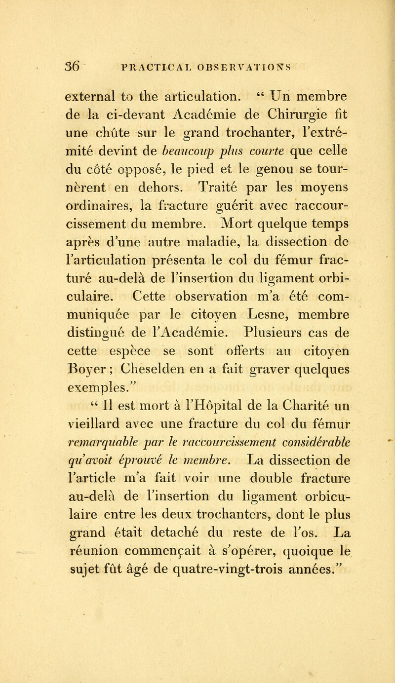 external to the articulation.  Un membre de la ci-devant Acadcmie de Chirurgie fit une chute sur le grand trochanter, l'extre- mite devint de beaucoup plus courte que celle du cote oppose, le pied et le genou se tour- nerent en dehors. Traite par les moyens ordinaires, la fracture guerit avec raccour- cissement du membre. Mort quelque temps apres d'une autre maladie, la dissection de Tarticulation presenta le col du femur frac- ture au-dela de Finsei tion du ligament orbi- culaire. Cette observation m'a ete com- muniquee par le citoyen Lesne, membre distingue de TAcademie. Plusieurs cas de cette espece se sont ofFerts au citoyen Boyer ; Cheselden en a fait graver quelques exemples. 64II est mort a l'Hopital de la Charite un vieillard avec une fracture du col du femur remarquable par le raccourcissement considerable quavoit iprouve le membre. La dissection de Tarticle m'a fait voir une double fracture au-dela de Tinsertion du ligament orbicu- laire entre les deux trochanters, dont le plus grand etait detache du reste de Fos. La r6union commencait a s'operer, quoique le sujet fut age de quatre-vingt-trois annees.