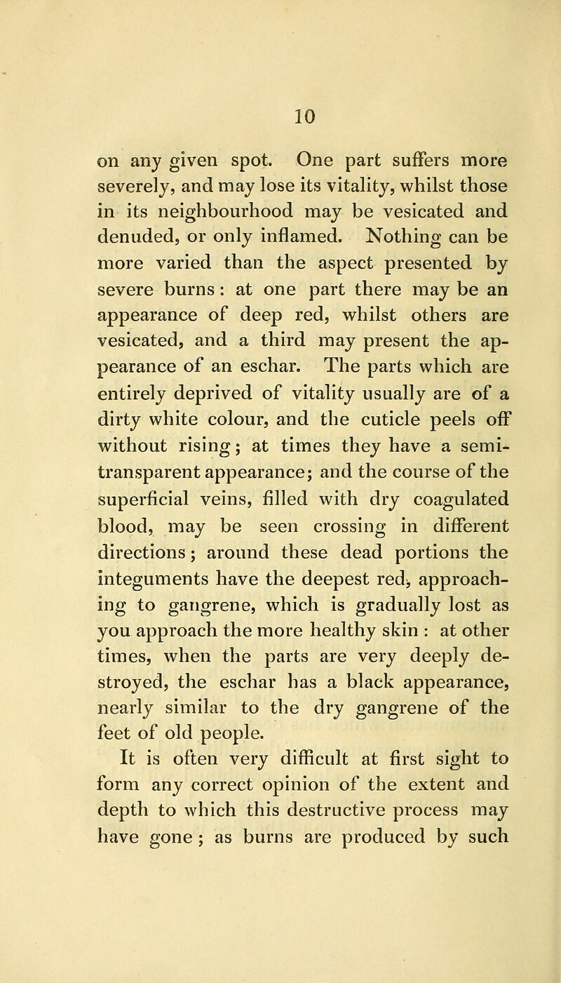 on any given spot. One part suffers more severely, and may lose its vitality, whilst those in its neighbourhood may be vesicated and denuded, or only inflamed. Nothing can be more varied than the aspect presented by severe burns: at one part there may be an appearance of deep red, whilst others are vesicated, and a third may present the ap- pearance of an eschar. The parts which are entirely deprived of vitality usually are of a dirty white colour, and the cuticle peels off without rising; at times they have a semi- transparent appearance; and the course of the superficial veins, filled with dry coagulated blood, may be seen crossing in different directions; around these dead portions the integuments have the deepest red^, approach- ing to gangrene, which is gradually lost as you approach the more healthy skin : at other times, when the parts are very deeply de- stroyed, the eschar has a black appearance, nearly similar to the dry gangrene of the feet of old people. It is often very difficult at first sight to form any correct opinion of the extent and depth to which this destructive process may have gone ; as burns are produced by such