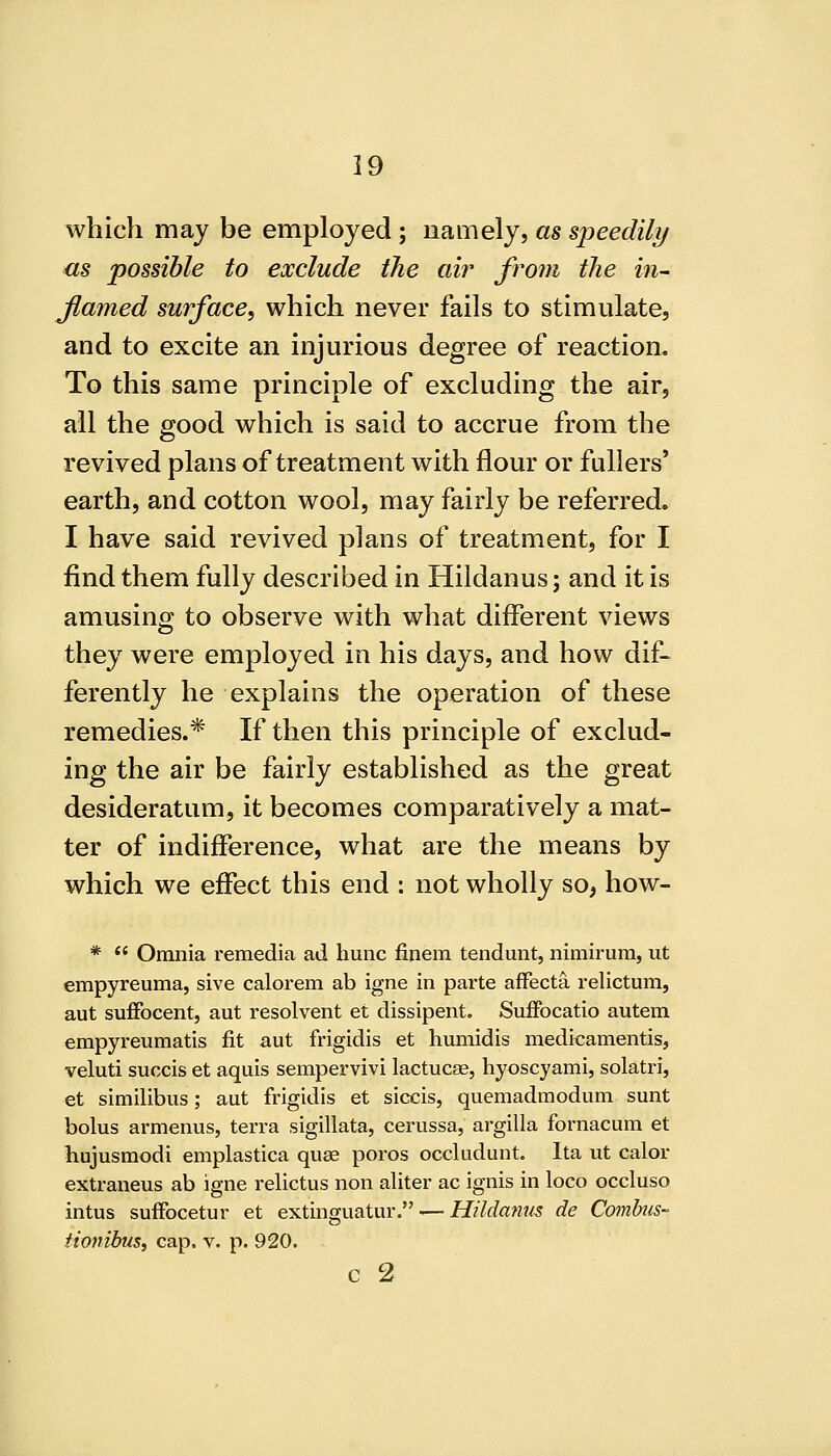 which may be employed; namely, as speedily <is possible to exclude the air from the in- Jlamed surface, which never fails to stimulate, and to excite an injurious degree of reaction. To this same principle of excluding the air, all the good which is said to accrue from the revived plans of treatment with flour or fullers' earth, and cotton wool, may fairly be referred. I have said revived plans of treatment, for I find them fully described in Hildanus; and it is amusing to observe with what different views they were employed in his days, and how dif- ferently he explains the operation of these remedies.* If then this principle of exclud- ing the air be fairly established as the great desideratum, it becomes comparatively a mat- ter of indifference, what are the means by which we effect this end : not wholly so, how- * ** Omnia remedia ad hunc finem tendunt, nimirum, ut empyreuma, sive calorem ab igne in parte afFecta relictum, aut suffocent, aut resolvent et dissipent. Suffocatio autem empyreumatis fit aut frigidis et humidis medicamentis, veluti succis et aquis sempervivi lactucae, hyoscyami, solatri, et similibus; aut frigidis et siccis, quemadmodum sunt bolus armenus, terra sigillata, cerussa, argilla fornacum et hujusmodi emplastica quae poros occludunt. Ita ut calor extraneus ab igne relictus non aliter ac ignis in loco occluso intus sufFocetur et extinguatur. — Hildanus de Combus- tioyiibus, cap. v. p. 920. C 2