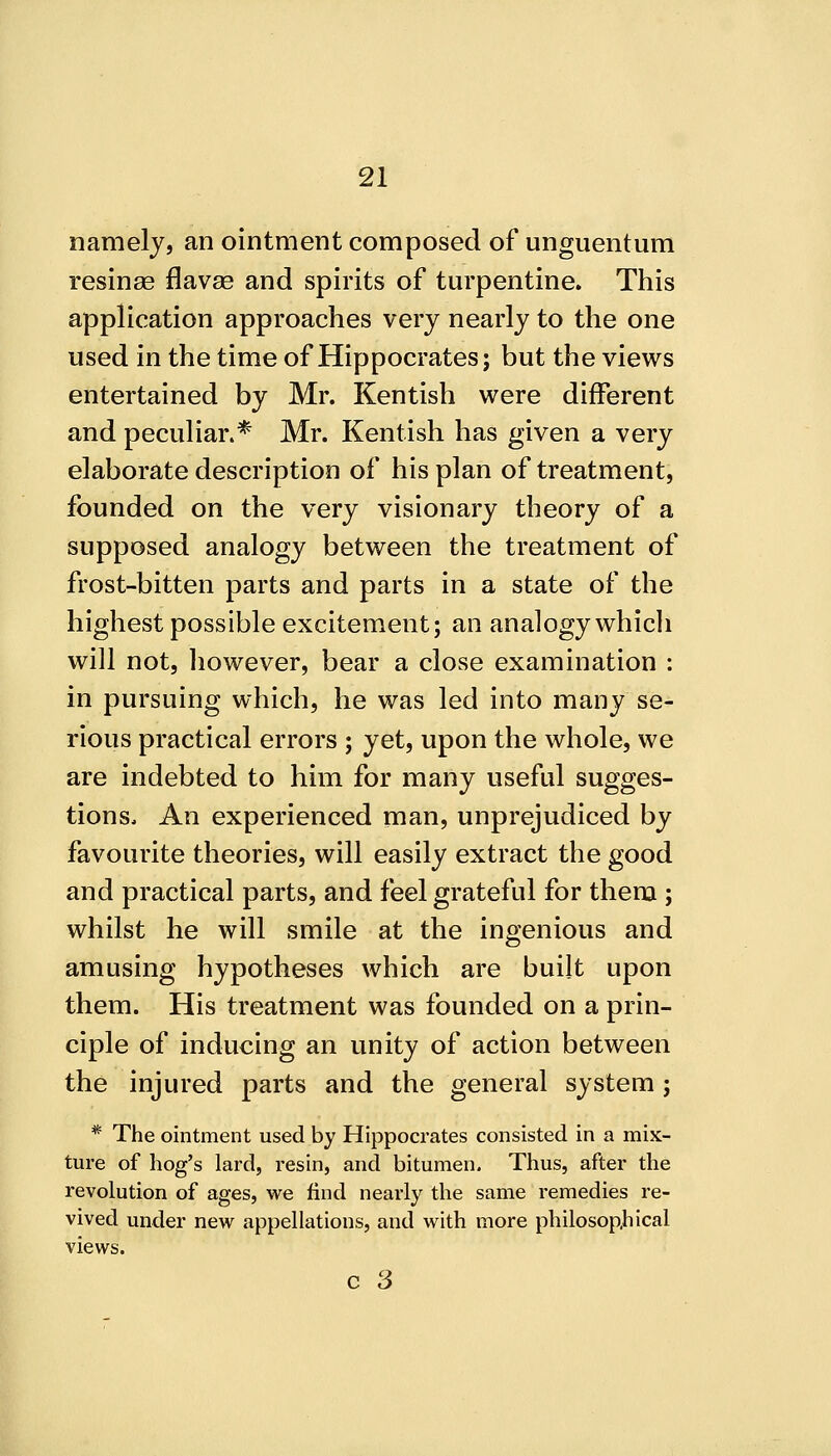 namely, an ointment composed of unguentum resinae flavae and spirits of turpentine. This application approaches very nearly to the one used in the time of Hippocrates; but the views entertained by Mr. Kentish were different and peculiar.* Mr. Kentish has given a very elaborate description of his plan of treatment, founded on the very visionary theory of a supposed analogy between the treatment of frost-bitten parts and parts in a state of the highest possible excitement; an analogy whicli will not, liowever, bear a close examination : in pursuing which, he was led into many se- rious practical errors ; yet, upon the whole, we are indebted to him for many useful sugges- tions. An experienced man, unprejudiced by favourite theories, will easily extract the good and practical parts, and feel grateful for them ; whilst he will smile at the ingenious and amusing hypotheses which are built upon them. His treatment was founded on a prin- ciple of inducing an unity of action between the injured parts and the general system; * The ointment used by Hippocrates consisted in a mix- ture of hog's lard, resin, and bitumen. Thus, after the revolution of ages, we find nearly the same remedies re- vived under new appellations, and with more philosopjiical views.