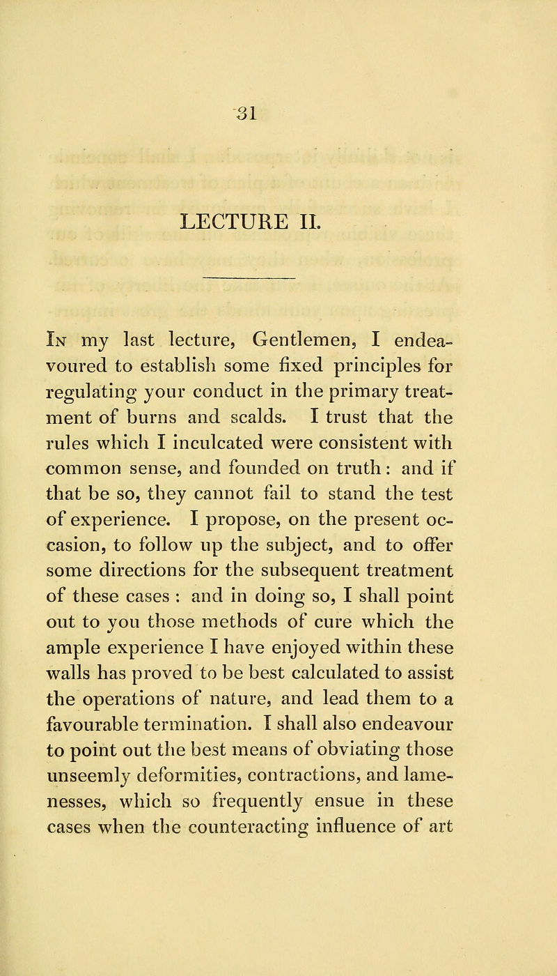 LECTURE IL In my last lecture, Gentlemen, I endea- voured to establish some fixed principles for regulating your conduct in the primary treat- ment of burns and scalds. I trust that the rules which I inculcated were consistent with common sense, and founded on truth: and if that be so, they cannot fail to stand the test of experience. I propose, on the present oc- casion, to follow up the subject, and to offer some directions for the subsequent treatment of these cases : and in doing so, I shall point out to you those methods of cure which the ample experience I have enjoyed within these walls has proved to be best calculated to assist the operations of nature, and lead them to a favourable termination. I shall also endeavour to point out the best means of obviating those unseemly deformities, contractions, and lame- nesses, which so frequently ensue in these cases when the counteracting influence of art