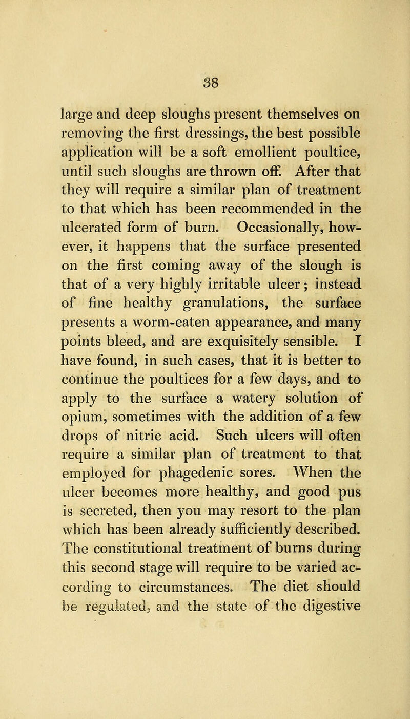 large and deep sloughs present themselves on removing the first dressings, the best possible application will be a soft emollient poultice, until such sloughs are thrown off. After that thej will require a similar plan of treatment to that which has been recommended in the ulcerated form of burn. Occasionally, how- ever, it happens that the surface presented on the first coming away of the slough is that of a very highly irritable ulcer; instead of fine healthy granulations, the surface presents a worm-eaten appearance, and many points bleed, and are exquisitely sensible. I have found, in such cases, that it is better to continue the poultices for a few days, and to apply to the surface a watery solution of opium, sometimes with the addition of a few drops of nitric acid. Such ulcers will often require a similar plan of treatment to that employed for phagedenic sores. When the ulcer becomes more healthy, and good pus is secreted, then you may resort to the plan which has been already sufficiently described. The constitutional treatment of burns during this second stage will require to be varied ac- cording to circumstances. The diet should be regulated? and the state of the digestive