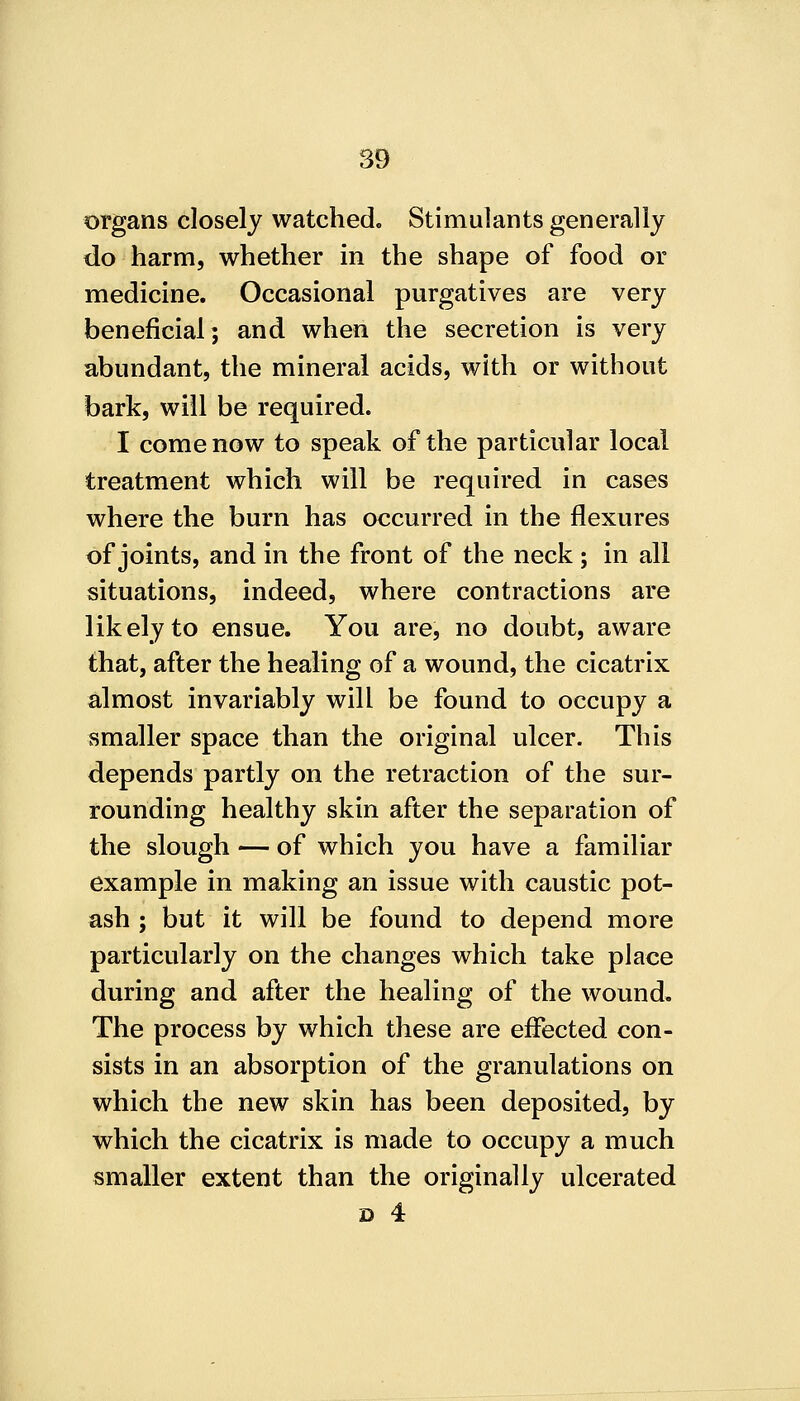 organs closely watched. Stimulants generally do harm, whether in the shape of food or medicine. Occasional purgatives are very beneficial; and when the secretion is very abundant, the mineral acids, with or without bark, will be required. I come now to speak of the particular local treatment which will be required in cases where the burn has occurred in the flexures of joints, and in the front of the neck ; in all situations, indeed, where contractions are likely to ensue. You are, no doubt, aware that, after the healing of a wound, the cicatrix almost invariably will be found to occupy a smaller space than the original ulcer. This depends partly on the retraction of the sur- rounding healthy skin after the separation of the slough — of which you have a familiar example in making an issue with caustic pot- ash ; but it will be found to depend more particularly on the changes which take place during and after the healing of the wound. The process by which these are effected con- sists in an absorption of the granulations on which the new skin has been deposited, by which the cicatrix is made to occupy a much smaller extent than the originally ulcerated