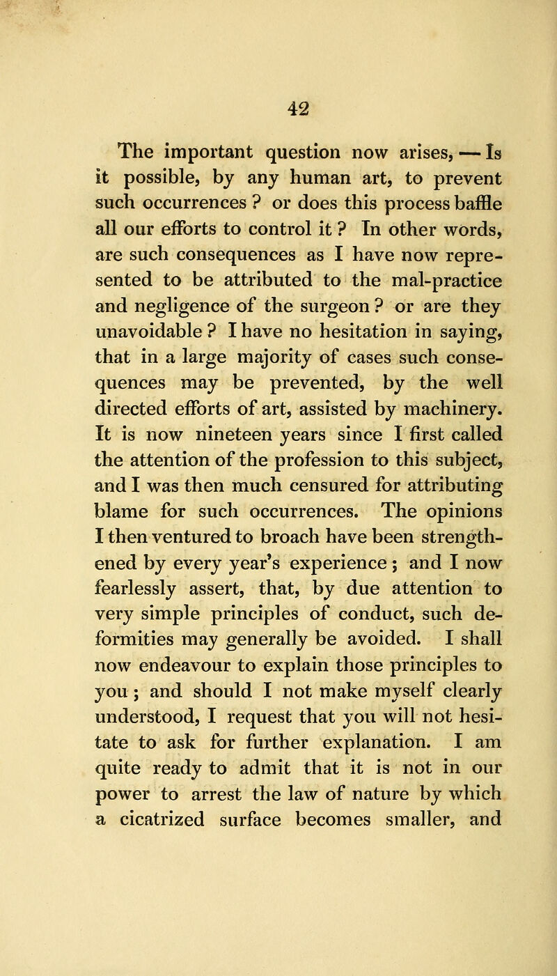 The important question now arises, — Is it possible, by any human art, to prevent such occurrences ? or does this process baffle all our efforts to control it ? In other words, are such consequences as I have now repre- sented to be attributed to the mal-practice and negligence of the surgeon ? or are they unavoidable ? I have no hesitation in saying, that in a large majority of cases such conse- quences may be prevented, by the well directed efforts of art, assisted by machinery. It is now nineteen years since I first called the attention of the profession to this subject, and I was then much censured for attributing blame for such occurrences. The opinions I then ventured to broach have been strength- ened by every year's experience ; and I now fearlessly assert, that, by due attention to very simple principles of conduct, such de- formities may generally be avoided. I shall now endeavour to explain those principles to you; and should I not make myself clearly understood, I request that you will not hesi- tate to ask for further explanation. I am quite ready to admit that it is not in our power to arrest the law of nature by which a cicatrized surface becomes smaller, and