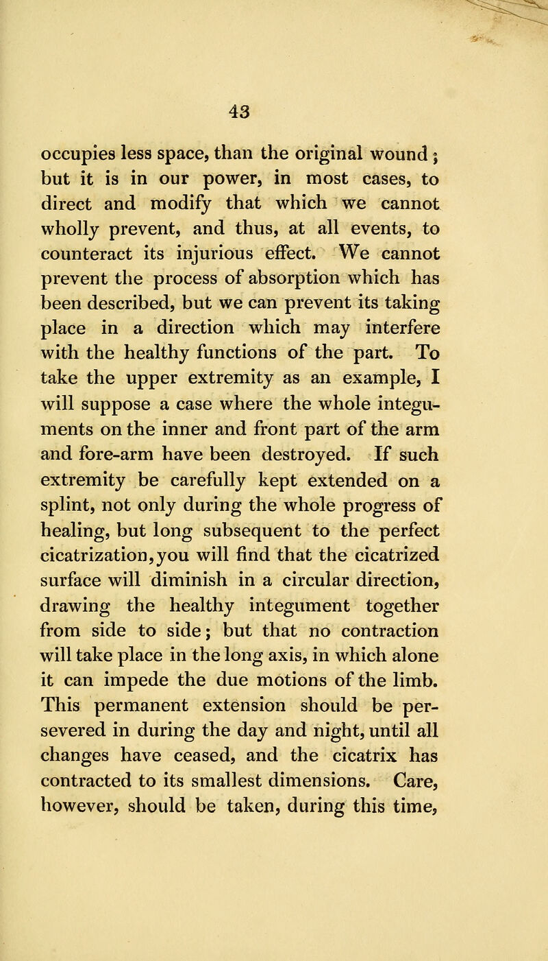 occupies less space, than the original wound; but it is in our power, in most cases, to direct and modify that which we cannot wholly prevent, and thus, at all events, to counteract its injurious effect. We cannot prevent the process of absorption which has been described, but we can prevent its taking place in a direction which may interfere with the healthy functions of the part. To take the upper extremity as an example, I will suppose a case where the whole integu- ments on the inner and front part of the arm and fore-arm have been destroyed. If such extremity be carefully kept extended on a splint, not only during the whole progress of healing, but long subsequent to the perfect cicatrization,you will find that the cicatrized surface will diminish in a circular direction, drawing the healthy integument together from side to side; but that no contraction will take place in the long axis, in which alone it can impede the due motions of the limb. This permanent extension should be per- severed in during the day and night, until all changes have ceased, and the cicatrix has contracted to its smallest dimensions. Care, however, should be taken, during this time,