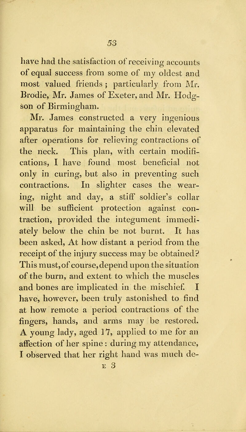 have had the satisfaction of receiving accounts of equal success from some of my oldest and most valued friends ; particularly from Mr. Brodie, Mr. James of Exeter, and Mr. Hodg- son of Birmingham. Mr. James constructed a very ingenious apparatus for maintaining the chin elevated after operations for relieving contractions of the neck. This plan, with certain modifi- cations, I have found most beneficial not only in curing, but also in preventing such contractions. In slighter cases the wear- ing, night and day, a stiff soldier's collar will be sufficient protection against con- traction, provided the integument immedi- ately below the chin be not burnt. It has been asked. At how distant a period from the receipt of the injury success may be obtained? This must, of course, depend upon the situation of the burn, and extent to which the muscles and bones are implicated in the mischief I have, however, been truly astonished to find at how remote a period contractions of the fingers, hands, and arms may be restored. A young lady, aged 17, applied to me for an affection of her spine : during my attendance, I observed that her right hand was much de-