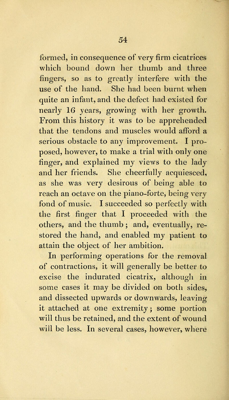 formed, in consequence of very firm cicatrices which bound down her thumb and three fingers, so as to greatly interfere with the use of the hand. She had been burnt when quite an infant, and the defect had existed for nearly 16 years, growing with her growth. From this history it was to be apprehended that the tendons and muscles would afford a serious obstacle to any improvement. I pro- posed, however, to make a trial with only one linger, and explained my views to the lady and her friends. She cheerfully acquiesced, as she was very desirous of being able to reach an octave on the piano-forte, being very fond of music. I succeeded so perfectly with the first finger that I proceeded with the others, and the thumb; and, eventually, re- stored the hand, and enabled my patient to attain the object of her ambition. In performing operations for the removal of contractions, it will generally be better to excise the indurated cicatrix, although in some cases it may be divided on both sides, and dissected upwards or downwards, leaving it attached at one extremity; some portion will thus be retained, and the extent of wound will be less. In several cases, however, where