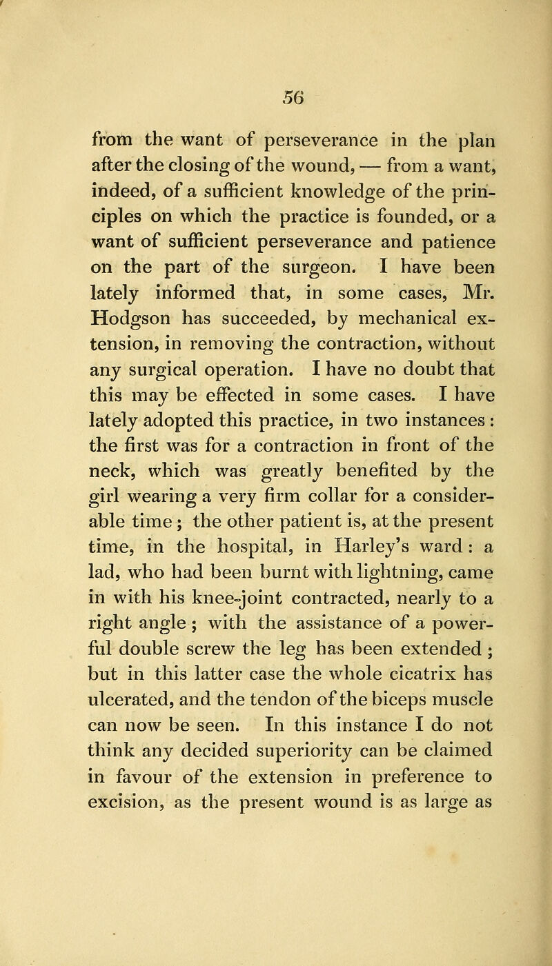 from the want of perseverance in the plan after the closing of the wound, — from a want, indeed, of a sufficient knowledge of the prin- ciples on which the practice is founded, or a want of sufficient perseverance and patience on the part of the surgeon. I have been lately informed that, in some cases, Mr. Hodgson has succeeded, by mechanical ex- tension, in removing the contraction, without any surgical operation. I have no doubt that this may be effected in some cases. I have lately adopted this practice, in two instances : the first was for a contraction in front of the neck, which was greatly benefited by the girl wearing a very firm collar for a consider- able time; the other patient is, at the present time, in the hospital, in Harley's ward: a lad, who had been burnt with lightning, came in with his knee-joint contracted, nearly to a right angle ; with the assistance of a power- ful double screw the leg has been extended; but in this latter case the whole cicatrix has ulcerated, and the tendon of the biceps muscle can now be seen. In this instance I do not think any decided superiority can be claimed in favour of the extension in preference to excision, as the present wound is as large as