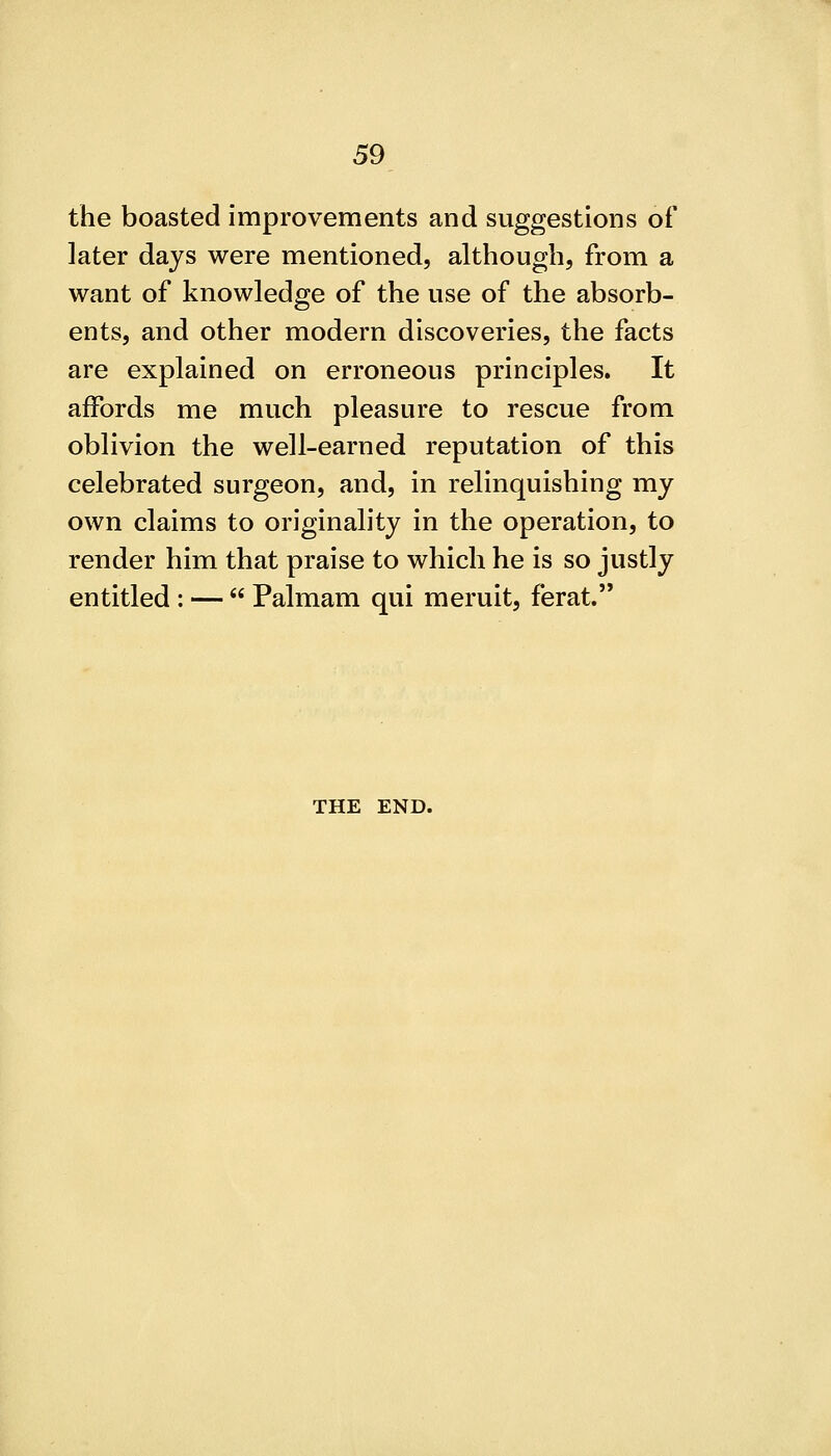 the boasted improvements and suggestions of later days were mentioned, although, from a want of knowledge of the use of the absorb- ents, and other modern discoveries, the facts are explained on erroneous principles. It affords me much pleasure to rescue from oblivion the well-earned reputation of this celebrated surgeon, and, in relinquishing my own claims to originality in the operation, to render him that praise to which he is so justly entitled : —  Palmam qui meruit, ferat. THE END.