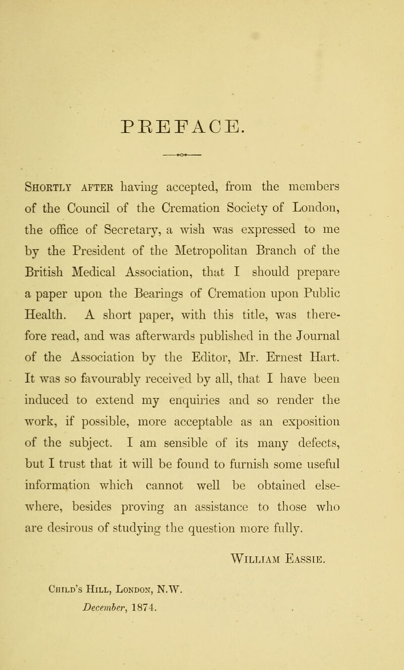 PEEFACE. Shortly after having accepted, from the members of the Council of the Cremation Society of London, the office of Secretary, a wish was expressed to me by the President of the Metropohtan Branch of the British Medical Association, that I should prepare a paper upon the Bearings of Cremation upon Public Health. A short paper, with this title, was tliere- fore read, and was afterwards published in the Journal of the Association by the Editor, Mr. Ernest Hart. It was so favourably received by all, tliat I have been induced to extend my enquiries and so render the work, if possil^le, more acceptable as an exposition of the subject. I am sensible of its many defects, but I trust that it will be found to furnish some useful information which cannot well be obtained else- where, besides proving an assistance to those who are desirous of studying the question more fully. William Eassie. Child's Hill, London, N.W. December, 1874.