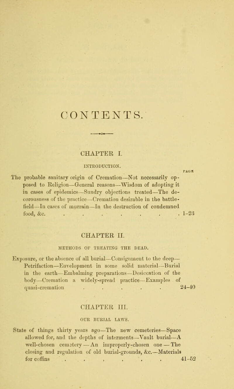 CONTENTS. CHAPTER I. IXTRODUCTION. PAGK The probable sanitary origin of Cremation—Not necessarily op- posed to Religion—General reasons—Wisdom of adopting it in cases of epidemics—Sundry objections treated—The de- corousness of the practice—Cremation desirable in the battle- field—In cases of murrain—In the destruction of condemned food, &c . . 1-23 CHAPTER II. METHODS OF TREATING THE DEAD. Exposure, or the absence of all burial—Cunsignment to the deep— Petrifaction—Envelopment in some solid material—Burial in the earth—Embalming preparations—Desiccation of the body—Cremation a widely-spread practice—Examples of quasi-crematiou ..... 24-40 CHAPTER III. OUR BURIAL LAWS. State of things thirty years ago—The new cemeteries—Space allowed for, and the depths of interments—Vault burial—A well-chosen cematery — An improperly-chosen one — The closing and regulaliun of old burial-grounds, &c.—Materials for coffins . . , . . . 41-52