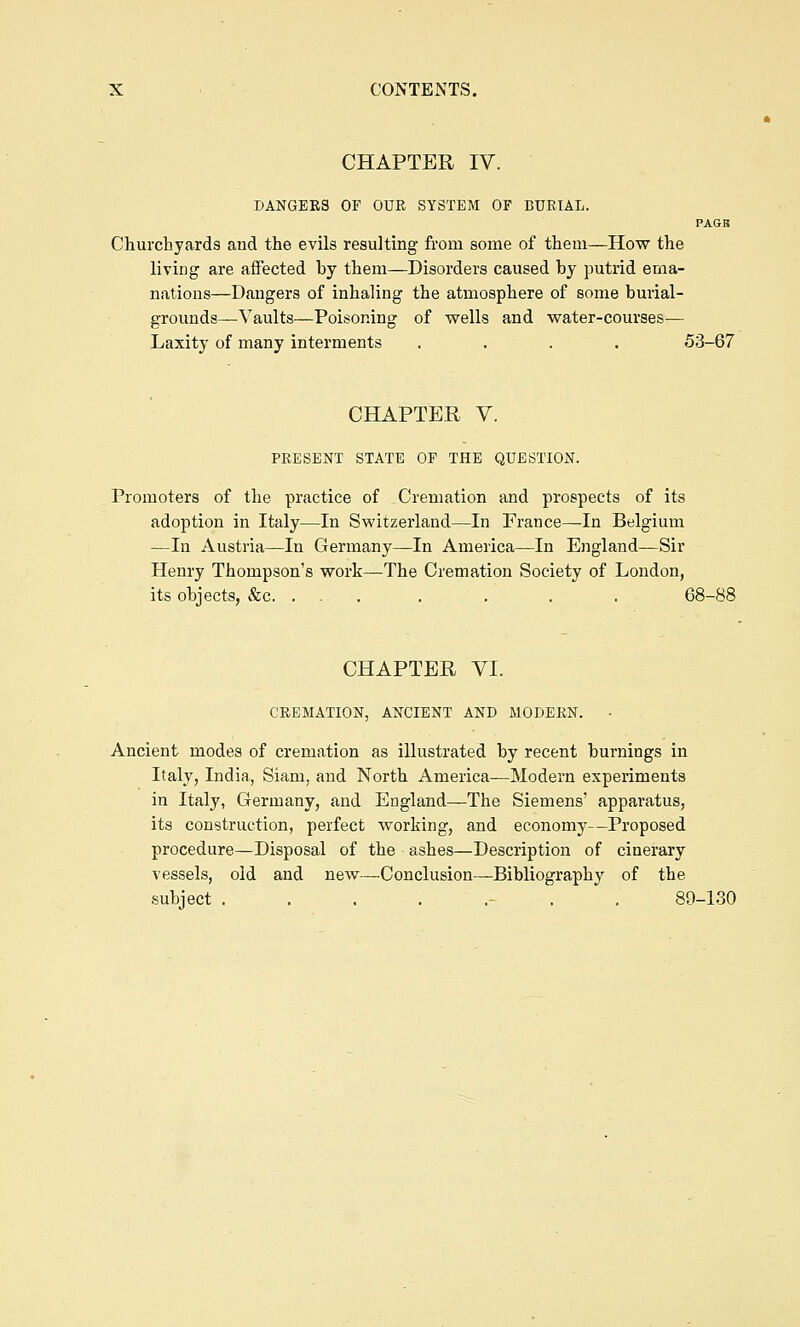 CHAPTER IV. DANGERS OF OUR SYSTEM OF BURIAL. PAGB Churchyards and the evils resulting from some of them—How the living are affected by them—Disorders caused by putrid ema- nations—Dangers of inhaling the atmosphere of some burial- grounds—Vaults—Poisoning of wells and water-courses— Laxity of many interments .... 53-67 CHAPTER V. PRESENT STATE OF THE QUESTION. Promoters of the practice of Cremation and prospects of its adoption in Italy—In Switzerland—In France—In Belgium —In Austria—In Germany—In America—In England—Sir Henry Thompson's work—The Cremation Society of London, its objects, &c. , . . . . . . 68-88 CHAPTER VI. CREMATION, ANCIENT AND MODERN. • Ancient modes of cremation as illustrated by recent burnings in Italy, India, Siam, and North America—Modern experiments in Italy, Germany, and England—The Siemens' apparatus, its construction, perfect working, and economy—Proposed procedure—Disposal of the ashes—Description of cinerary vessels, old and new—^Conclusion—Bibliography of the subject ........ 89-130