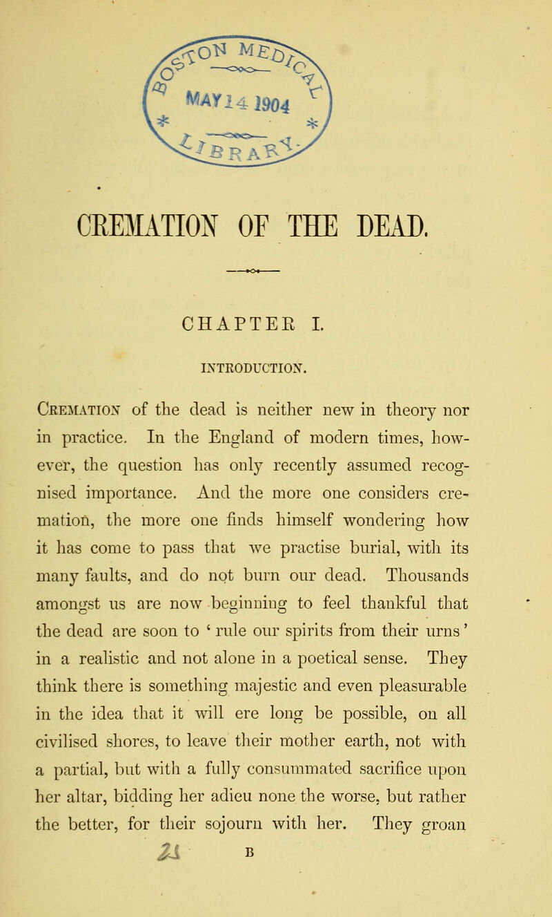 CREMATION OF THE DEAD. CHAPTER I. IXTRODUCTION. Crematiox of the dead is neitlier new in theory nor in practice. In the England of modern times, how- ever, the question has only recently assumed recog- nised importance. And the more one considers cre- mation, the more one finds himself wondering how it has come to pass that we practise burial, with its many faults, and do not burn our dead. Thousands amongst us are now beginning to feel thankful that the dead are soon to ' rule our spirits from their urns' in a realistic and not alone in a poetical sense. They think there is something majestic and even pleasurable in the idea that it will ere long be possible, on all civilised shores, to leave their mother earth, not with a partial, but with a fully consummated sacrifice upon her altar, bidding her adieu none the worse, but rather the better, for their sojourn with her. They groan IS B