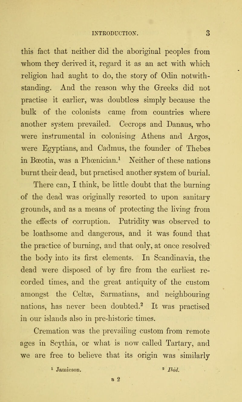 this fact that neither did the aboriginal peoples from whom they derived it, regard it as an act with which religion had aught to do, the story of Odin notwith- standing. And the reason why the Greeks did not practise it earlier, was doubtless simply because the bulk of the colonists came from countries where another system prevailed. Cecrops and Danaus, who were instrumental in colonisinof Athens and Arsos, were Egyptians, and Cadmus, the founder of Thebes in BcEotia, was a Phoenician.^ Neither of these nations burnt their dead, but practised another system of burial. There can, I think, be little doubt that the burning of the dead was originally resorted to upon sanitary grounds, and as a means of protecting the living from the effects of corruption. Putridity was observed to be loathsome and dangerous, and it was found that the practice of burning, and that only, at once resolved the body into its first elements. In Scandinavia, the dead were disposed of by fire from the earliest re- corded times, and the great antiquity of the custom amongst the Celtse, Sarmatians, and neighbouring nations, has never been doubted.^ It was practised in our islands also in pre-historic times. Cremation was the prevaihng custom from remote ages in Scythia, or what is now called Tartary, and we are free to believe that its origin was similarly ^ Jamieaon. ' Und. B 2