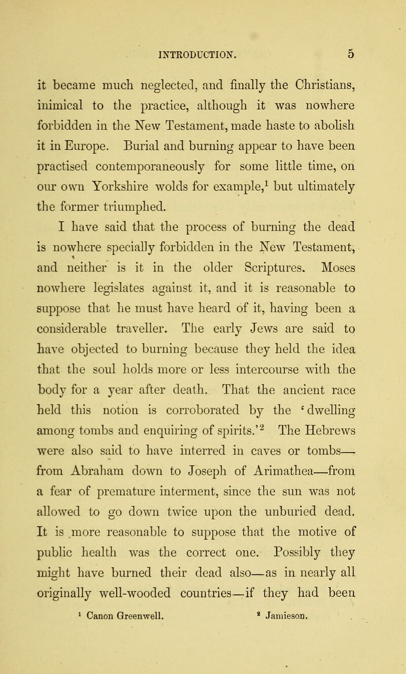 it became much neglected, aud finally the Christians, inimical to the practice, although it was nowhere forbidden in the New Testament, made haste to abohsh it in Europe. Burial and burning appear to have been practised contemporaneously for some little time, on our own Yorkshire wolds for example,^ but ultimately the former triumphed. I have said that the process of burning the dead is nowhere specially forbidden in the JSfew Testament, and neither is it in the older Scriptures. Moses nowhere lemslates asfainst it, and it is reasonable to suppose that he must have heard of it, having been a considerable traveller. The early Jews are said to have objected to burning because they held the idea that the soul holds more or less intercourse with the body for a year after death. That the ancient race held this notion is corroborated by the ' dwelling among tombs and enquiring of spirits.'''^ The Hebrews were also said to have interred in caves or tombs— from Abraham down to Joseph of Arimathea—from a fear of premature interment, since the sun was not allowed to go down twice upon the unburied dead. It is more reasonable to suppose that the motive of public health was the correct one. Possibly they might have burned their dead also—as in nearly all originally well-wooded countries—if they had been ^ Canon Qreenwell. * Jamieson.