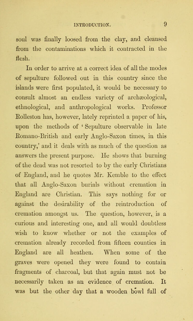 soul was finally loosed from the clay, and cleansed from the contaminations which it contracted in the flesh. In order to arrive at a correct idea of all the modes of sepulture followed out in this country since the islands were first populated, it would be necessary to consult almost an endless variety of archaeological, ethnological, and anthropological works. Professor Eolleston has, however, lately reprinted a paper of his, upon the methods of ' Sepulture observable in late Eomano-British and early Anglo-Saxon times, in this country,' and it deals with as much of the question as answers the present purpose. He shows that bm^ning of the dead was not resorted to by the early Christians of England, and he quotes Mr. Kemble to the effect that all Anglo-Saxon burials without cremation in England are Christian. This says nothing for or against the desirability of the reintroduction of cremation amongst us. The question, however, is a curious and interesting one, and all would doubtless wish to know whether or not the examples of cremation already recorded from fifteen counties in England are all heathen. When some of the graves were opened they were found to contain fragments of charcoal, but that again must not be necessarily taken as an evidence of cremation. It was but the other day that a wooden bowl full of