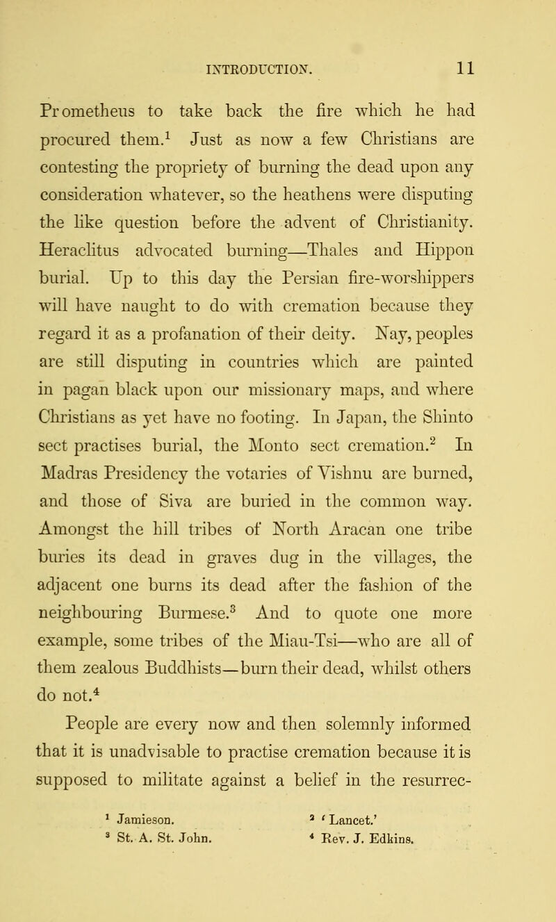 Prometheus to take back the fire which he had procured thern.^ Just as now a few Christians are contesting the propriety of burning the dead upon any consideration whatever, so the heathens were disputing the hke question before the advent of Christianity. Herachtus advocated bm^ning—Thales and Hippon buriaL Up to this day the Persian fire-worshippers will have naught to do with cremation because they regard it as a profanation of their deity. Nay, peoples are still disputing in countries which are painted in pagan black upon our missionary maps, and where Christians as yet have no footing. In Japan, the Shinto sect practises burial, the Monto sect cremation.^ In Madras Presidency the votaries of Vishnu are burned, and those of Siva are buried in the common way. Amongst the hill tribes of North Aracan one tribe buries its dead in graves dug in the villages, the adjacent one burns its dead after the fasliion of the neighbouring Burmese.^ And to quote one more example, some tribes of the Miau-Tsi—who are all of them zealous Buddhists—burn their dead, whilst others do not.* People are every now and then solemnly informed that it is unadvisable to practise cremation because it is supposed to militate against a belief in the resurrec- ' Jamieson. ' ' Lancet.' 3 St. A. St. John. ♦ Rev. J. Edkins.