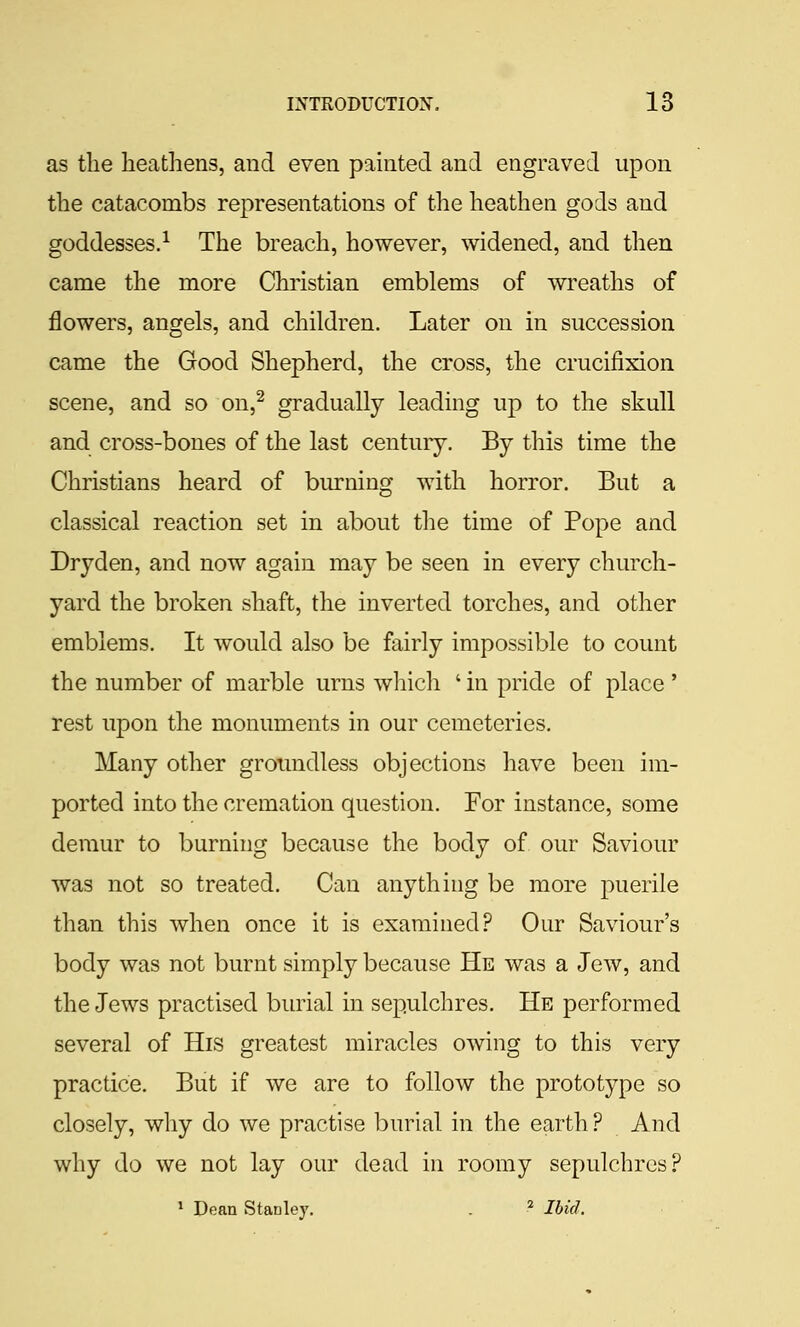 as the heathens, and even painted and engraved upon the catacombs representations of the heathen gods and goddesses.^ The breach, however, widened, and then came the more Christian emblems of wreaths of flowers, angels, and children. Later on in succession came the Good Shepherd, the cross, the crucifixion scene, and so on,^ gradually leading up to the skull and cross-bones of the last century. By this time the Christians heard of burning with horror. But a classical reaction set in about the time of Pope and Dryden, and now again may be seen in every church- yard the broken shaft, the inverted torches, and other emblems. It would also be fairly impossible to count the number of marble urns which ' in pride of place ' rest upon the monuments in our cemeteries. Many other groundless objections have been im- ported into the cremation question. For instance, some demur to burning because the body of our Saviour was not so treated. Can anything be more puerile than this when once it is examined? Our Saviour's body was not burnt simply because He was a Jew, and the Jews practised burial in sepulchres. He performed several of His greatest miracles owing to this very practice. But if we are to follow the prototype so closely, why do we practise burial in the earth? And why do we not lay our dead in roomy sepulchres? 1 Dean Stanley. . ^ Ibid.