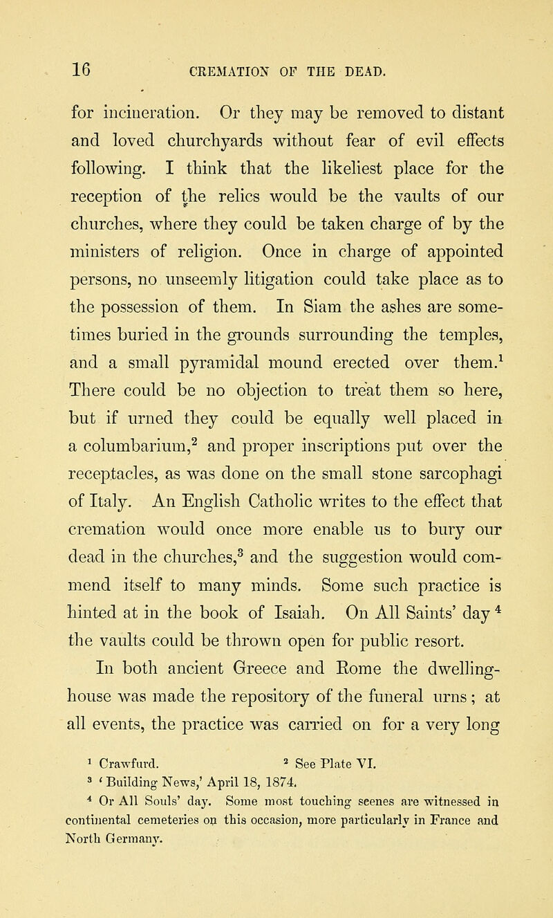 for incineration. Or tliey may be removed to distant and loved churchyards without fear of evil effects following. I think that the likeliest place for the reception of the relics would be the vaults of our churches, where they could be taken charge of by the ministers of religion. Once in charge of appointed persons, no unseemly litigation could take place as to the possession of them. In Siam the ashes are some- times buried in the grounds surrounding the temples, and a small pyramidal mound erected over them.^ There could be no objection to treat them so here, but if urned they could be equally well placed in a columbarium,^ and proper inscriptions put over the receptacles, as was done on the small stone sarcophagi of Italy. An English Catholic writes to the effect that cremation would once more enable us to bury our dead in the churches,^ and the suggestion would com- mend itself to many minds. Some such practice is hinted at in the book of Isaiah. On All Saints' day * the vaults could be thrown open for ]3ublic resort. In both ancient Greece and Rome the dwelling- house was made the repository of the funeral urns ; at all events, the practice was carried on for a very long 1 Crawfiivd. ' g^e Plate VI. 3 ' Building News,' April 18, 1874, ■* Or All Souls' day. Some most touching scenes are witnessed in continental cemeteries op this occasion, more particularly in France and North Germany.