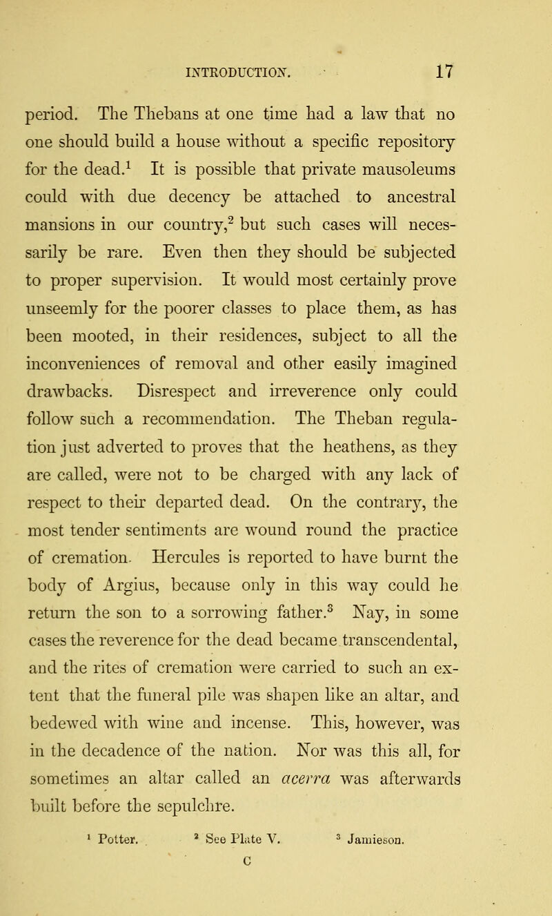 period. The Tliebans at one time had a law that no one should build a house mthout a specific repository for the dead.^ It is possible that private mausoleums could with due decency be attached to ancestral mansions in our country,^ but such cases will neces- sarily be rare. Even then they should be subjected to proper supervision. It would most certainly prove unseemly for the poorer classes to place them, as has been mooted, in their residences, subject to all the inconveniences of removal and other easily imagined drawbacks. Disrespect and irreverence only could follow such a recommendation. The Theban regula- tion just adverted to proves that the heathens, as they are called, were not to be charged with any lack of respect to their departed dead. On the contrary, the most tender sentiments are wound round the practice of cremation. Hercules is reported to have burnt the body of Argius, because only in this way could he return the son to a sorrowing father.^ Nay, in some cases the reverence for the dead became transcendental, and the rites of cremation were carried to such an ex- tent that the funeral pile was shapen like an altar, and bedewed with wine and incense. This, however, was in the decadence of the nation. JSTor was this all, for sometimes an altar called an acerra was afterwards built before the sepulchre. ' Potter. * See Pliite V. ^ Jamieson. C