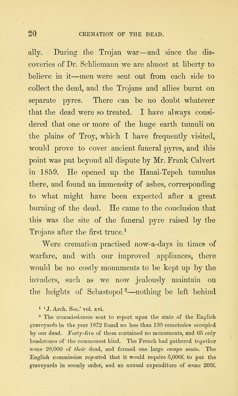 ally. During the Trojan war—and since the dis- coveries of Dr. Schliemann we are almost at liberty to believe in it—men were sent out from each side to collect the dead, and the Trojans and allies burnt on separate pyres. There can be no doubt whatever that the dead were so treated. I have always consi- dered that one or more of the huge earth tumuli on the plains of Troy, which I have frequently visited, would prove to cover ancient funeral pyres, and this point was put beyond all dispute by Mr. Frank Calvert in 1859. He opened up the Hanai-Tepeh tumulus there, and found an immensity of ashes, corresponding to what might have been expected after a great burning of the dead. He came to the conclusion that this was the site of the funeral pyre raised by the Trojans after the first truce.^ Were cremation practised now-a-days in times of warfare, and with our improved appliances, there would be no costly monuments to be kept up by the invaders, such as we now jealously maintain on the heights of Sebastopol^—nothing be left behind ^ ' J. Arcli. Soc' vol. xvi. ^ The commissioners sent to report upon the state of the English graveyards in the year 1872 found no less than 130 cemeteries occupied by our dead. Forty-five of them contained no monuments, and 65 only headstones of the commonest kind. The French had gathered together some 28,000 of their dead, and formed one large campo santo. The English commission reported that it would require 5,000/. to put the graveyards in seemly order, and an annual expenditure of some 200/.