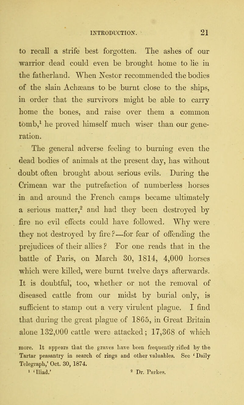 to recall a strife best forgotten. The ashes of our warrior dead could even be brought home to lie in the fatherland. When JSTestor recommended the bodies of the slain Achjeans to be burnt close to tlie ships, in order that the survivors might be able to carry home the bones, and raise over them a common tOmb,^ he proved himself much wiser than our gene- ration. The eneral adverse feelini2: to burniucr even the dead bodies of animals at the present day, has without doubt often brought about serious evils. During the Crimean war the putrefaction of numberless horses in and around the French camps became ultimately a serious matter,^ and had they been destroyed by fire no evil effects could have followed. Why were they not destroyed by fire?—for fear of offending the prejudices of their allies ? For one reads that in the battle of Paris, on March 30, 1814, 4,000 horses which were killed, were burnt twelve days afterwards. It is doubtful, too, whether or not the removal of diseased cattle from our midst by burial only, is sufficient to stamp out a very virulent plague. I find that during the great plague of 1865, in Great Britain alone 132,000 cattle were attacked; 17,368 of which more. It appears that the graves have been frequently rifled by the Tartar peasantry in search of rings and other valuables. See ' Daily Telegraph,' Oct. 30, 1874. 1 'Iliad.' 2 Dr. rnvkes.