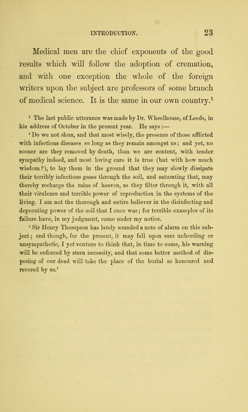 Medical men are the chief exponents of the good results which will follow the adoption of cremation, and with one exception the whole of the foreign writers upon the subject are professors of some branch of medical science. It is the same in our own country.^ ^ The last public utterance was made by Dr. Wbeelhouse, of Leeds, in his address of October in the present year. He says :— ' Do we not shun, and that most wisely, the presence of those afflicted with infectious diseases so long as they remain amongst us; and yet, no sooner are they removed by death, than we are content, with tender sympathy indeed, and most loving care it is true (but with how much wisdom?), to Lay them in the ground that they may slowly dissipate their terribly infectious gases through the soil, and saturating that, may thereby recharge the rains of heaven, as they filter through it, with all their virulence and terrible power of reproduction in the systems of the living. I am not the thorough and entire believer in the disinfecting and depurating power of the soil that I once was; for terrible examples of its failure have, in my judgment, come under my notice. * Sir Henry Thompson has lately sounded a note of alarm on this sub- ject j find though, for the present, it may fall upon ears unheeding or unsympathetic, I yet venture to think that, in time to come, his warning will be enforced by stern necessity, and that some better method of dis- posing of our dead will take the place of the burial so houourcd and revered by us.'