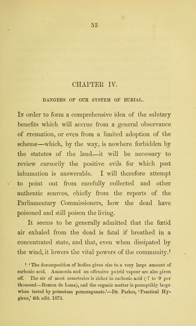 CHAPTER IV. DANGERS OF OUR SYSTEM OF BURIAL. In order to form a comprehensive idea of the sahitary benefits which will accrue from a general observance of cremation, or even from a limited adoption of the scheme—which, by the way, is nowhere forbidden by the statutes of the land—it will be necessary to review cursorily the positive evils for which past inhumation is answerable. I will therefore attempt to point out from carefully collected and other authentic sources, chiefly fi'om the reports of the Parliamentary Commissioners, how the dead have poisoned and still poison the living. It seems to be generally admitted that the foetid air exhaled from the dead is fatal if breathed in a concentrated state, and that, even when dissipated by the wind, it lowers the vital powers of the community.^ ^ 'The decomposition of bodies gives rise to a very large amount of carbonic acid. Ammonia and an oflensive putrid vapour are also given off. The air of most cemeteries is richer in carbonic acid (-7 to 9 per thousand—Eamon de Luna), and the organic matter is perceptibly large when tested by potassium permanganate.'—Dr. Parkes, 'Practical Hy- giene/ 4th edit. 1873,