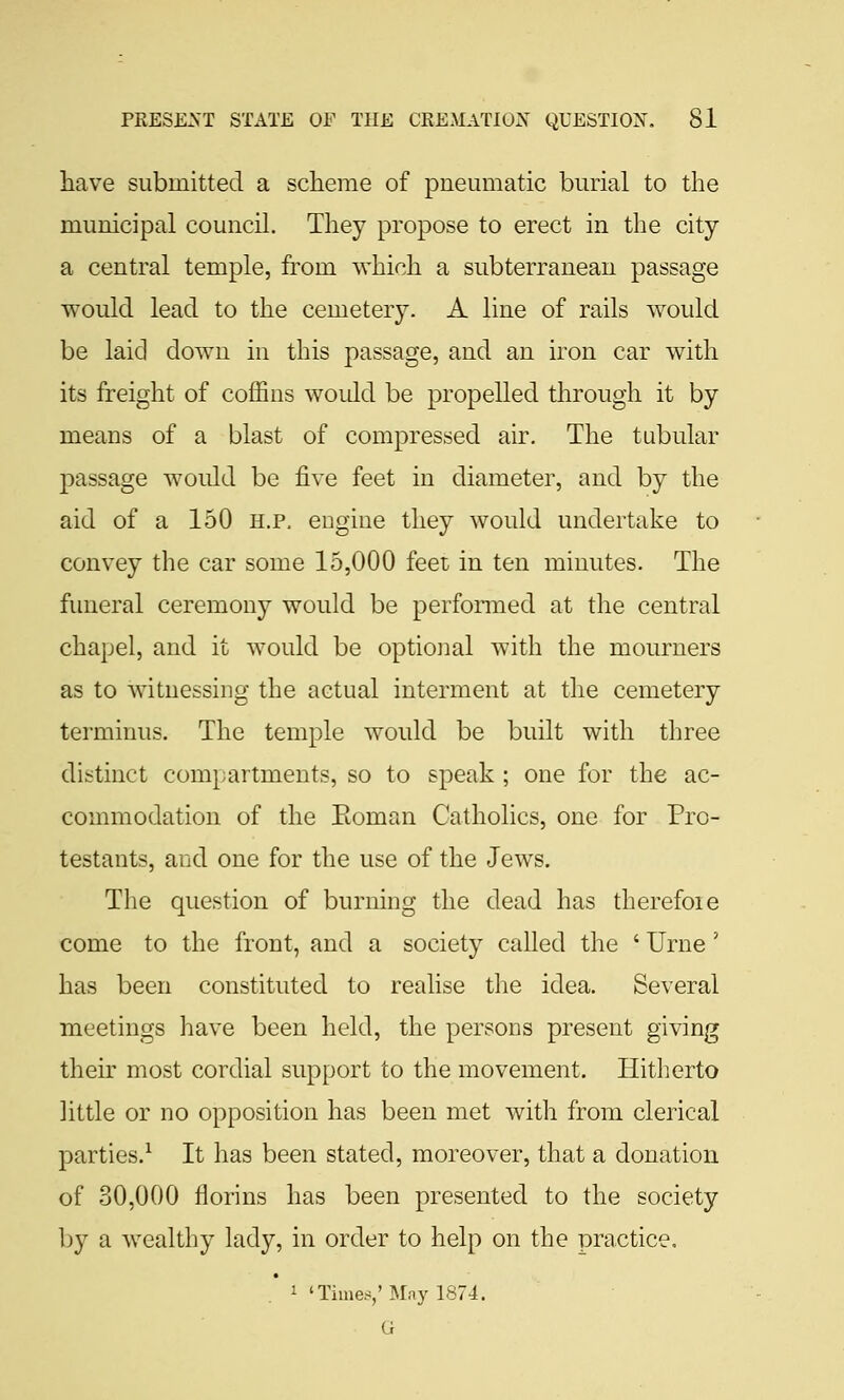 have submitted a scheme of pneumatic burial to the municipal council. They propose to erect in the city a central temple, from which a subterranean passage would lead to the cemetery. A line of rails would be laid down in this passage, and an iron car with its freight of coffins would be propelled through it by means of a blast of compressed air. The tubular passage would be five feet in diameter, and by the aid of a 150 h.p. engine they would undertake to convey the car some 15,000 feet in ten minutes. The funeral ceremony would be performed at the central chapel, and it would be optioiial with the mourners as to witnessing the actual interment at the cemetery terminus. The temple would be built with three distinct compartments, so to speak ; one for the ac- commodation of the Eoman Catholics, one for Pro- testants, and one for the use of the Jews. The question of burning the dead has therefoie come to the front, and a society called the ' Urne' has been constituted to realise the idea. Several meetings have been held, the persons present giving their most cordial support to the movement. Hitherto little or no opposition has been met with from clerical parties.^ It has been stated, moreover, that a donation of 30,000 florins has been presented to the society ])j a wealthy lady, in order to help on the practice, i ' Time.<,'May 1874.