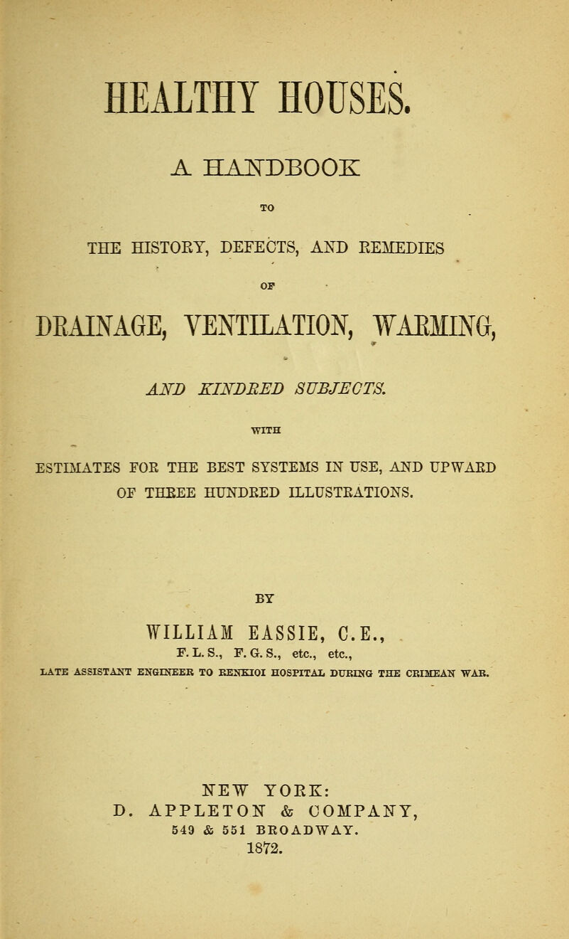 HEALTHY HOUSES. A HANDBOOK TO THE HISTORY, DEFECTS, AND REMEDIES OF DRAINAGE, VENTILATION, WAEMING, V to AND KINDRED SUBJECTS. WITH ESTIMATES FOE THE BEST SYSTEMS IN USE, AND UPWAED OF THEEE HUNDEED ILLUSTEATIONS. BY WILLIAM EASSIE, C.E., F.L. S., F. G. S., etc., etc., LATE ASSISTANT ENGINEER TO EENE20I HOSPITAL DURING THE CRIMEAN WAR. NEW YORK: D. APPLETON & COMPANY, 549 & 551 BROADWAY. 1872.