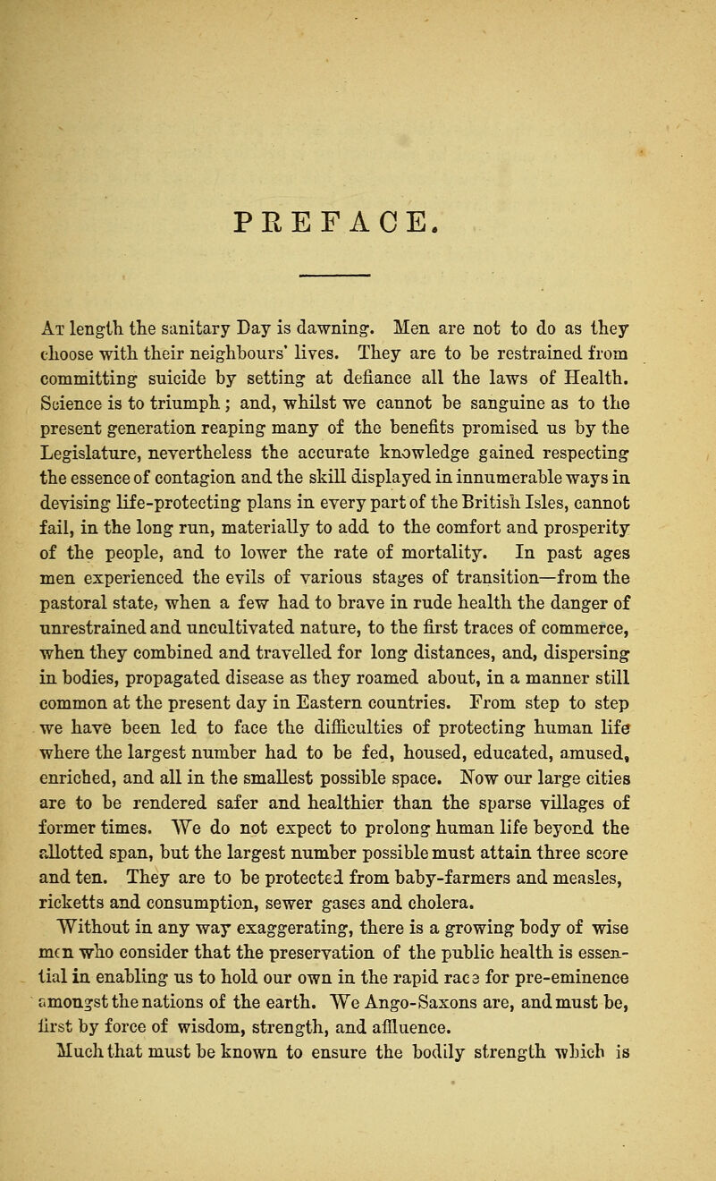 PREFACE. At length, the sanitary Day is dawning. Men are not to do as they choose with their neighbours' lives. They are to be restrained from committing suicide by setting at defiance all the laws of Health. Science is to triumph ; and, whilst we cannot be sanguine as to the present generation reaping many of the benefits promised us by the Legislature, nevertheless the accurate knowledge gained respecting the essence of contagion and the skill displayed in innumerable ways in devising life-protecting plans in every part of the British Isles, cannot fail, in the long run, materially to add to the comfort and prosperity of the people, and to lower the rate of mortality. In past ages men experienced the evils of various stages of transition—from the pastoral state, when a few had to brave in rude health the danger of unrestrained and uncultivated nature, to the first traces of commerce, when they combined and travelled for long distances, and, dispersing in bodies, propagated disease as they roamed about, in a manner still common at the present day in Eastern countries. From step to step we have been led to face the difficulties of protecting human life where the largest number had to be fed, housed, educated, amused, enriched, and all in the smallest possible space. Now our large cities are to be rendered safer and healthier than the sparse villages of former times. We do not expect to prolong human life beyond the allotted span, but the largest number possible must attain three score and ten. They are to be protected from baby-farmers and measles, ricketts and consumption, sewer gases and cholera. Without in any way exaggerating, there is a growing body of wise men who consider that the preservation of the public health is essen- tial in enabling us to hold our own in the rapid rac 3 for pre-eminence amongst the nations of the earth. We Ango-Saxons are, and must be, first by force of wisdom, strength, and affluence. Much that must be known to ensure the bodily strength which is