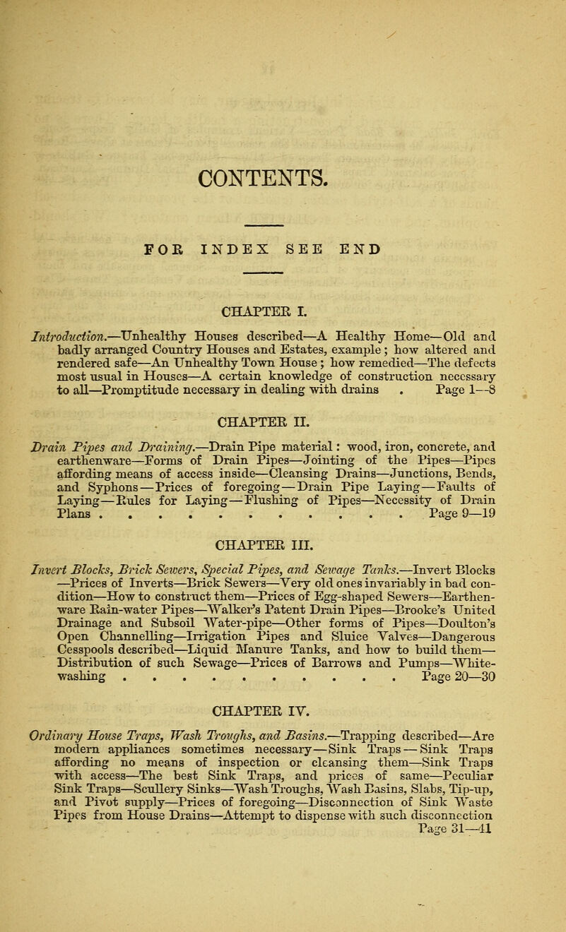 CONTENTS. FOR INDEX SEE END CHAPTEE I. Introduction.—Unhealthy Houses described—A Healthy Home—Old and badly arranged Country Houses and Estates, example; how altered and rendered safe—An Unhealthy Town House; how remedied—The defects most usual in Houses—A certain knowledge of construction necessary to all—Promptitude necessary in dealing with drains . Page 1—8 CHAPTER II. Drain Pipes and Draining.—Drain Pipe material: wood, iron, concrete, and earthenware—Forms of Drain Pipes—Jointing of the Pipes—Pipes affording means of access inside—Cleansing Drains—Junctions, Bends, and Syphons—Prices of foregoing—Drain Pipe Laying—Faults of Laying—:Rules for Laying—Flushing of Pipes—Necessity of Drain Plans Page 9—19 CHAPTEPv III. Invert Blocks, Brick Sewers, Special Pipes, and Sewage Tanks.—Invert Blocks —Prices of Inverts—Brick Sewers—Very old ones invariably in bad con- dition—How to construct them—Prices of Egg-shaped Sewers—Earthen- ware Pain-water Pipes—Walker's Patent Drain Pipes—Brooke's United Drainage and Subsoil Water-pipe—Other forms of Pipes—Doxdton's Open Channelling—Irrigation Pipes and Sluice Valves—Dangerous Cesspools described—Liquid Manure Tanks, and how to build them— Distribution of such Sewage—Prices of Barrows and Pumps—White- washing Page 20—30 CHAPTER IV. Ordinary House Traps, Wash Troughs, and Basins.—Trapping described—Are modern appliances sometimes necessary—Sink Traps — Sink Traps affording no means of inspection or cleansing them—Sink Traps with access—The best Sink Traps, and prices of same—Peculiar Sink Traps—Scullery Sinks—Wash Troughs, Wash Easing, Slabs, Tip-xip, and Pivot supply—Prices of foregoing—Disconnection of Sink Waste Pipes from House Drains—Attempt to dispense with such disconnection Page 31—41